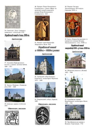 36. Євангеліст Лука. Гравюра з
львівського «Апостола» 1574
Архітектура
37. Ансамбль Кафедрального
костелу у Львові: каплиця Боїмів.
1609 – 1917
38. Замок у Підгірцях (Львівська
обл.) 1935 – 1640
39. Іллінська церква в Суботові.
1953
Образотворче мистецтво
40. Портрет Петра Конашевича-
Сагайдачного з книги «Вірші на
жалісний погреб шляхетного
рицаря Петра Конашевича-
Сагайдачного. 1622
41. Портрет князя Криштофа
Збаразького. Після 1622
Архітектура
42. Троїцький собор Троїцько-
Іллінського монастиря в Чернігові.
1679 – 1689
43. Покровський собор у Харкові.
1689
Образотворче мистецтво
44. Портрет Богдана
Хмельницького В.Гондіуса.
Середина ХVІІ ст.
45. Ікона «Покров Богородиці» (з
портретом гетьмана Богдана
Хмельницького). І пол. ХVІІІ ст.
Архітектура
46. Оборонна синагога в Жовкві.
1692 – 1968
47. Георгіївська церква
Видубицького монастиря в Києві.
1696 – 1701
48. Преображенська церква у
Великих Сорочинцях. 1732
 