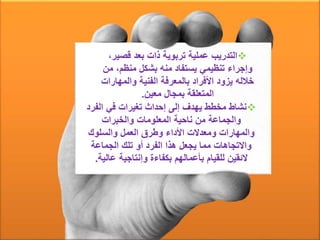 ‫قصي‬ ‫بعد‬ ‫ذات‬ ‫تربوية‬ ‫عملية‬ ‫التدريب‬،‫ر‬
‫منظم‬ ‫بشكل‬ ‫منه‬ ‫يستفاد‬ ‫تنظيمي‬ ‫وإجراء‬‫من‬ ،
‫والمه‬ ‫الفنية‬ ‫بالمعرفة‬ ‫األفراد‬ ‫يزود‬ ‫خالله‬‫ارات‬
‫معين‬ ‫بمجال‬ ‫المتعلقة‬.
‫الفر‬ ‫في‬ ‫تغيرات‬ ‫إحداث‬ ‫إلى‬ ‫يهدف‬ ‫مخطط‬ ‫نشاط‬‫د‬
‫والخبرات‬ ‫المعلومات‬ ‫ناحية‬ ‫من‬ ‫والجماعة‬
‫والسلوك‬ ‫العمل‬ ‫وطرق‬ ‫األداء‬ ‫ومعدالت‬ ‫والمهارات‬
‫الجماعة‬ ‫تلك‬ ‫أو‬ ‫الفرد‬ ‫هذا‬ ‫يجعل‬ ‫مما‬ ‫واالتجاهات‬
‫عالي‬ ‫وإنتاجية‬ ‫بكفاءة‬ ‫بأعمالهم‬ ‫للقيام‬ ‫الئقين‬‫ة‬.
 