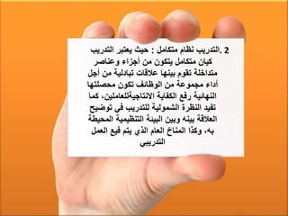 . 2‫متكامل‬ ‫نظام‬ ‫التدريب‬:‫التدري‬ ‫يعتبر‬ ‫حيث‬‫ب‬
‫وعناصر‬ ‫أجزاء‬ ‫من‬ ‫يتكون‬ ‫متكامل‬ ‫كيان‬
‫أج‬ ‫من‬ ‫تبادلية‬ ‫عالقات‬ ‫بينها‬ ‫تقوم‬ ‫متداخلة‬‫ل‬
‫محصلتها‬ ‫تكون‬ ‫الوظائف‬ ‫من‬ ‫مجموعة‬ ‫أداء‬
‫االنتاجيةللعاملين‬ ‫الكفاية‬ ‫رفع‬ ‫النهائية‬‫كما‬ ،
‫توض‬ ‫في‬ ‫للتدريب‬ ‫الشمولية‬ ‫النظرة‬ ‫تفيد‬‫يح‬
‫ال‬ ‫التنظيمية‬ ‫البيئة‬ ‫وبين‬ ‫بينه‬ ‫العالقة‬‫محيطة‬
‫العمل‬ ‫فيع‬ ‫يتم‬ ‫الذي‬ ‫العام‬ ‫المناخ‬ ‫وكذا‬ ،‫به‬
‫التدريبي‬
 