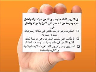 .3‫متجدد‬ ‫نشاط‬ ‫التدريب‬:‫يتعا‬ ‫كونه‬ ‫حيث‬ ‫من‬ ‫وذلك‬‫مل‬
‫وتتمث‬ ‫بالحركة‬ ‫تتميز‬ ‫التي‬ ‫العناصر‬ ‫من‬ ‫مجموعة‬ ‫مع‬‫ل‬
‫في‬:
‫وسلوك‬ ‫عاداته‬ ‫في‬ ‫للتغير‬ ‫عرضة‬ ‫وهو‬ ‫المتدرب‬‫ياته‬
‫مهارته‬ ‫ومستوى‬.
‫للت‬ ‫عرضة‬ ‫وهي‬ ‫المتدرب‬ ‫يشغلها‬ ‫التي‬ ‫الوظائف‬‫غير‬
‫الم‬ ‫وأهداف‬ ‫وسياسات‬ ‫نظام‬ ‫في‬ ‫للتغير‬ ‫كنتيجة‬‫نشأة‬.
‫ا‬ ‫األوضاع‬ ‫تغيرت‬ ‫كلما‬ ‫يتغيرون‬ ‫وهو‬ ‫المدربون‬‫لفنية‬
‫بالمنظمة‬ ‫واالدارية‬
 