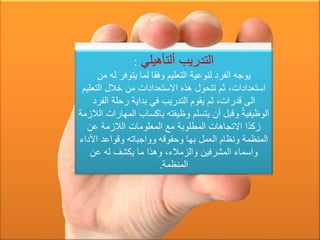 ‫ألتأهيلي‬ ‫التدريب‬:
‫من‬ ‫له‬ ‫يتوفر‬ ‫لما‬ ‫وفقا‬ ‫التعليم‬ ‫لنوعية‬ ‫الفرد‬ ‫يوجه‬
‫التع‬ ‫خالل‬ ‫من‬ ‫االستعدادات‬ ‫هذه‬ ‫تتحول‬ ‫ثم‬ ،‫استعدادات‬‫ليم‬
‫الفر‬ ‫رحلة‬ ‫بداية‬ ‫في‬ ‫التدريب‬ ‫يقوم‬ ‫ثم‬ ،‫قدرات‬ ‫الى‬‫د‬
‫المه‬ ‫باكساب‬ ‫وظيفته‬ ‫يتسلم‬ ‫أن‬ ‫وقبل‬ ّ‫الوظيفية‬‫الالزمة‬ ‫ارات‬
‫عن‬ ‫الالزمة‬ ‫المعلومات‬ ‫مع‬ ‫المطلوبة‬ ‫االتجاهات‬ ‫زكذا‬
‫األد‬ ‫وقواعد‬ ‫وواجباته‬ ‫وحقوقه‬ ‫بها‬ ‫العمل‬ ‫ونظام‬ ‫المنظمة‬‫اء‬
‫عن‬ ‫له‬ ‫يكشف‬ ‫ما‬ ‫وهذا‬ ،‫والزمالء‬ ‫المشرفين‬ ‫واسماء‬
‫المنظمة‬.
 