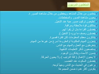 ‫المرئيون‬ ‫المتعلمون‬
‫الصور‬ ‫مشاهدة‬ ‫خالل‬ ‫من‬ ‫ويحفظون‬ ‫المشاهد‬ ‫خالل‬ ‫من‬ ‫يتعلمون‬‫ة‬.
‫والمخططات‬ ‫الصور‬ ‫مشاهدة‬ ‫يحبون‬.
‫التخيل‬ ‫عند‬ ‫حية‬ ‫صور‬ ‫تركيب‬ ‫تطيعون‬.
‫ومراقبة‬ ‫مالحظة‬ ‫قوة‬ ‫يمتلكون‬.
‫لهم‬ ‫قرأ‬ُ‫ي‬ ‫أن‬ ‫بدل‬ ‫القراءة‬ ‫يفضلون‬.
‫يروه‬ ‫ما‬ ‫وصف‬ ‫يفضلون‬(‫التخيل‬.)
‫قصيرة‬ ‫لفترة‬ ‫لكن‬ ‫المعلومات‬ ‫معظم‬ ‫يتذكرون‬.
‫المهام‬ ‫من‬ ‫غيرها‬ ‫من‬ ‫أسرع‬ ‫أوالمقروءة‬ ‫المكتوبة‬ ‫المهام‬ ‫ينجزون‬.
‫الناس‬ ‫مع‬ ‫والمهام‬ ‫العمل‬ ‫مع‬ ‫ينخرطون‬.
‫الشفهية‬ ‫التعليمات‬ ‫تذكر‬ ‫يستصعبون‬.
‫الوجوه‬ ‫ويتذكرون‬ ‫األسماء‬ ‫ينسون‬.
‫اإلهمال‬ ‫يحبون‬ ‫ال‬(‫الترتيب‬ ‫قلة‬)‫الحركة‬ ‫يحبون‬ ‫وال‬.
‫الغضب‬ ‫عند‬ ‫السكوت‬ ‫يفضلون‬.
‫لوجه‬ ‫وجها‬ ‫الناس‬ ‫مع‬ ‫الحديث‬ ‫في‬ ‫يرغبون‬.
‫المجموعة‬ ‫ضمن‬ ‫هدوء‬ ‫أكثر‬ ‫يكونون‬.
 