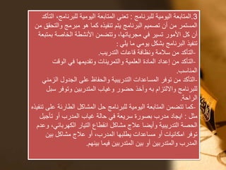 3.‫للبرنامج‬ ‫اليومية‬ ‫المتابعة‬:‫للبرن‬ ‫اليومية‬ ‫المتابعة‬ ‫تعني‬‫التأكد‬ ،‫امج‬
‫والت‬ ‫مبرمج‬ ‫هو‬ ‫كما‬ ‫تنفيذه‬ ‫يتم‬ ‫البرنامج‬ ‫تصميم‬ ‫أن‬ ‫من‬ ‫المستمر‬‫من‬ ‫حقق‬
‫بم‬ ‫الخاصة‬ ‫األنشطة‬ ‫وتتضمن‬ ،‫مجرياتها‬ ‫في‬ ‫تسير‬ ‫األمور‬ ‫كل‬ ‫أن‬‫تبعة‬
‫يلي‬ ‫ما‬ ‫يومي‬ ‫بشكل‬ ‫البرنامج‬ ‫تنفيذ‬:
-‫التدريب‬ ‫قاعات‬ ‫ونظافة‬ ‫سالمة‬ ‫من‬ ‫التأكد‬.
-‫الوقت‬ ‫في‬ ‫وتقديمها‬ ‫والتمرينات‬ ‫العلمية‬ ‫المادة‬ ‫إعداد‬ ‫من‬ ‫التأكد‬
‫المناسب‬.
-‫ال‬ ‫الجدول‬ ‫على‬ ‫والحفاظ‬ ‫التدريبية‬ ‫المساعدات‬ ‫توفر‬ ‫من‬ ‫التأكد‬‫زمني‬
‫س‬ ‫وتوفر‬ ‫المتدربين‬ ‫وغياب‬ ‫حضور‬ ‫وأخذ‬ ‫به‬ ‫وااللتزام‬ ‫للبرنامج‬‫بل‬
‫الراحة‬.
-‫ع‬ ‫الطارئة‬ ‫المشاكل‬ ‫حل‬ ‫للبرنامج‬ ‫اليومية‬ ‫المتابعة‬ ‫تتضمن‬ ‫كما‬‫تنفيذه‬ ‫لى‬
‫مثل‬:‫تأجي‬ ‫أو‬ ‫المدرب‬ ‫غياب‬ ‫حالة‬ ‫في‬ ‫سريعة‬ ‫بصورة‬ ‫مدرب‬ ‫ايجاد‬‫ل‬
‫الكهربائ‬ ‫التيار‬ ‫انقطاع‬ ‫مشاكل‬ ‫عالج‬ ‫وأيضا‬ ‫التدريبية‬ ‫الحصة‬‫وعدم‬ ،‫ي‬
‫بين‬ ‫مشاكل‬ ‫عالج‬ ‫أو‬ ،‫المدرب‬ ‫يطلبها‬ ‫مساعدات‬ ‫أو‬ ‫امكانيات‬ ‫توفر‬
‫بينهم‬ ‫فيما‬ ‫المتدربين‬ ‫بين‬ ‫أو‬ ‫والمتدربين‬ ‫المدرب‬.
 