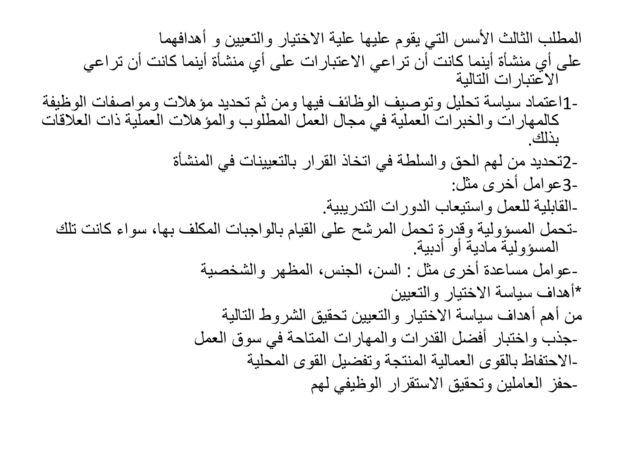 ‫والتعيين‬ ‫االختيار‬ ‫علية‬ ‫عليها‬ ‫يقوم‬ ‫التي‬ ‫األسس‬ ‫الثالث‬ ‫المطلب‬
‫و‬
‫أهدافهما‬
‫تراعي‬ ‫أن‬ ‫كانت‬ ‫أينما‬ ‫منشأة‬ ‫أي‬ ‫على‬ ‫االعتبارات‬ ‫تراعي‬ ‫أن‬ ‫كانت‬ ‫أينما‬ ‫منشأة‬ ‫أي‬ ‫على‬
‫التالية‬ ‫االعتبارات‬
1-
‫ومواصفات‬ ‫مؤهالت‬ ‫تحديد‬ ‫ثم‬ ‫ومن‬ ‫فيها‬ ‫الوظائف‬ ‫وتوصيف‬ ‫تحليل‬ ‫سياسة‬ ‫اعتماد‬
‫الوظيفة‬
‫العال‬ ‫ذات‬ ‫العملية‬ ‫والمؤهالت‬ ‫المطلوب‬ ‫العمل‬ ‫مجال‬ ‫في‬ ‫العملية‬ ‫والخبرات‬ ‫كالمهارات‬
‫قات‬
‫بذلك‬
.
2-
‫المنشأة‬ ‫في‬ ‫بالتعيينات‬ ‫القرار‬ ‫اتخاذ‬ ‫في‬ ‫والسلطة‬ ‫الحق‬ ‫لهم‬ ‫من‬ ‫تحديد‬
3-
‫مثل‬ ‫أخرى‬ ‫عوامل‬
:
-
‫التدريبية‬ ‫الدورات‬ ‫واستيعاب‬ ‫للعمل‬ ‫القابلية‬
.
-
‫المكلف‬ ‫بالواجبات‬ ‫القيام‬ ‫على‬ ‫المرشح‬ ‫تحمل‬ ‫وقدرة‬ ‫المسؤولية‬ ‫تحمل‬
‫بها‬
‫كا‬ ‫سواء‬ ،
‫تلك‬ ‫نت‬
‫أدبية‬ ‫أو‬ ‫مادية‬ ‫المسؤولية‬
.
-
‫مثل‬ ‫أخرى‬ ‫مساعدة‬ ‫عوامل‬
:
‫والشخصية‬ ‫المظهر‬ ،‫الجنس‬ ،‫السن‬
*
‫والتعيين‬ ‫االختيار‬ ‫سياسة‬ ‫أهداف‬
‫التالية‬ ‫الشروط‬ ‫تحقيق‬ ‫والتعيين‬ ‫االختيار‬ ‫سياسة‬ ‫أهداف‬ ‫أهم‬ ‫من‬
-
‫العمل‬ ‫سوق‬ ‫في‬ ‫المتاحة‬ ‫والمهارات‬ ‫القدرات‬ ‫أفضل‬ ‫واختبار‬ ‫جذب‬
-
‫المحلية‬ ‫القوى‬ ‫وتفضيل‬ ‫المنتجة‬ ‫العمالية‬ ‫بالقوى‬ ‫االحتفاظ‬
-
‫لهم‬ ‫الوظيفي‬ ‫االستقرار‬ ‫وتحقيق‬ ‫العاملين‬ ‫حفز‬
 