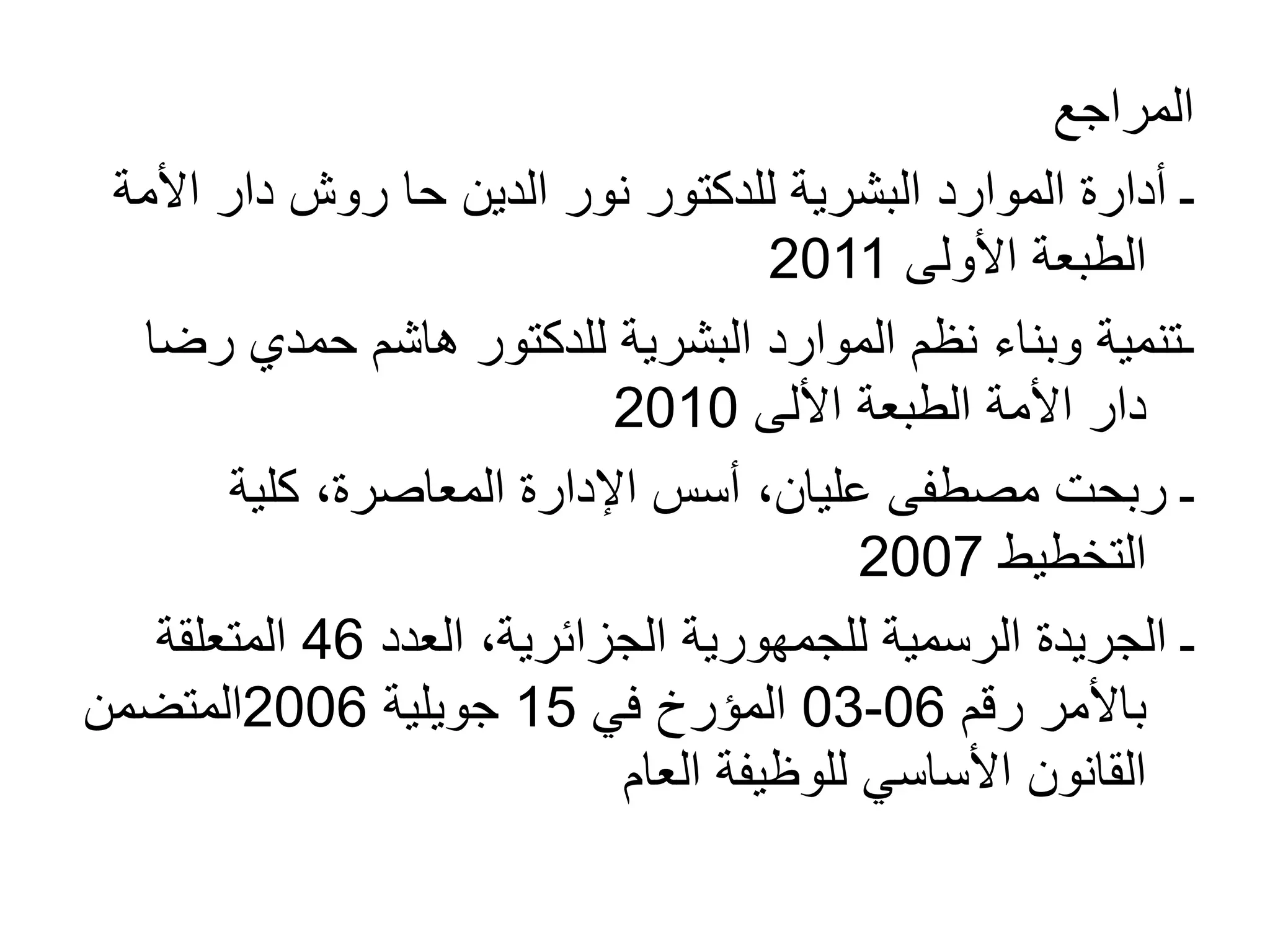 ‫المراجع‬
‫الدين‬ ‫نور‬ ‫للدكتور‬ ‫البشرية‬ ‫الموارد‬ ‫أدارة‬ ‫ـ‬
‫حا‬
‫روش‬
‫األ‬ ‫دار‬
‫مة‬
‫األولى‬ ‫الطبعة‬
2011
‫ر‬ ‫حمدي‬ ‫هاشم‬ ‫للدكتور‬ ‫البشرية‬ ‫الموارد‬ ‫نظم‬ ‫وبناء‬ ‫ـتنمية‬
‫ضا‬
‫الطبعة‬ ‫األمة‬ ‫دار‬
‫األلى‬
2010
‫كلية‬ ،‫المعاصرة‬ ‫اإلدارة‬ ‫أسس‬ ،‫عليان‬ ‫مصطفى‬ ‫ربحت‬ ‫ـ‬
‫التخطيط‬
2007
‫العدد‬ ،‫الجزائرية‬ ‫للجمهورية‬ ‫الرسمية‬ ‫الجريدة‬ ‫ـ‬
46
‫المتعلقة‬
‫رقم‬ ‫باألمر‬
06
-
03
‫في‬ ‫المؤرخ‬
15
‫جويلية‬
2006
‫المتضمن‬
‫العام‬ ‫للوظيفة‬ ‫األساسي‬ ‫القانون‬
 