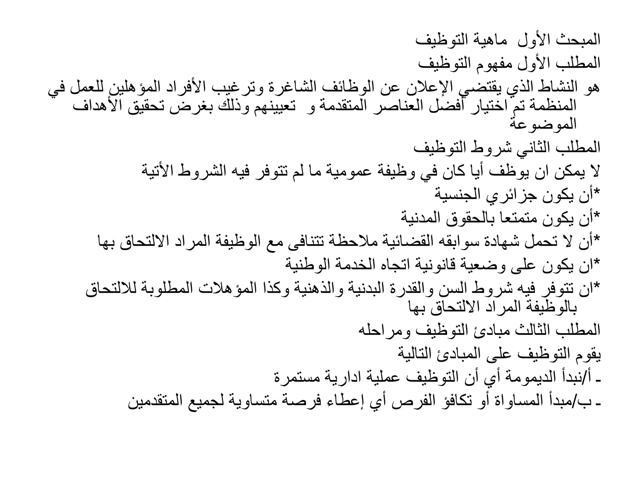 ‫األول‬ ‫المبحث‬
‫التوظيف‬ ‫ماهية‬
‫األول‬ ‫المطلب‬
‫التوظيف‬ ‫مفهوم‬
‫لل‬ ‫المؤهلين‬ ‫األفراد‬ ‫وترغيب‬ ‫الشاغرة‬ ‫الوظائف‬ ‫عن‬ ‫اإلعالن‬ ‫يقتضي‬ ‫الذي‬ ‫النشاط‬ ‫هو‬
‫في‬ ‫عمل‬
‫المتقدمة‬ ‫العناصر‬ ‫أفضل‬ ‫اختيار‬ ‫تم‬ ‫المنظمة‬
‫و‬
‫ا‬ ‫تحقيق‬ ‫بغرض‬ ‫وذلك‬ ‫تعيينهم‬
‫ألهداف‬
‫الموضوعة‬
‫التوظيف‬ ‫شروط‬ ‫الثاني‬ ‫المطلب‬
‫يمكن‬ ‫ال‬
‫ان‬
‫الشروط‬ ‫فيه‬ ‫تتوفر‬ ‫لم‬ ‫ما‬ ‫عمومية‬ ‫وظيفة‬ ‫في‬ ‫كان‬ ‫أيا‬ ‫يوظف‬
‫األتية‬
*
‫الجنسية‬ ‫جزائري‬ ‫يكون‬ ‫أن‬
*
‫المدنية‬ ‫بالحقوق‬ ‫متمتعا‬ ‫يكون‬ ‫أن‬
*
‫االلتحاق‬ ‫المراد‬ ‫الوظيفة‬ ‫مع‬ ‫تتنافى‬ ‫مالحظة‬ ‫القضائية‬ ‫سوابقه‬ ‫شهادة‬ ‫تحمل‬ ‫ال‬ ‫أن‬
‫ب‬
‫ها‬
*
‫ان‬
‫الوطنية‬ ‫الخدمة‬ ‫اتجاه‬ ‫قانونية‬ ‫وضعية‬ ‫على‬ ‫يكون‬
*
‫ان‬
‫لالل‬ ‫المطلوبة‬ ‫المؤهالت‬ ‫وكذا‬ ‫والذهنية‬ ‫البدنية‬ ‫والقدرة‬ ‫السن‬ ‫شروط‬ ‫فيه‬ ‫تتوفر‬
‫تحاق‬
‫االلتحاق‬ ‫المراد‬ ‫بالوظيفة‬
‫بها‬
‫ومراحله‬ ‫التوظيف‬ ‫مبادئ‬ ‫الثالث‬ ‫المطلب‬
‫التالية‬ ‫المبادئ‬ ‫على‬ ‫التوظيف‬ ‫يقوم‬
‫ـ‬
‫أ‬
/
‫عملية‬ ‫التوظيف‬ ‫أن‬ ‫أي‬ ‫الديمومة‬ ‫نبدأ‬
‫ادارية‬
‫مستمرة‬
‫ـ‬
‫ب‬
/
‫المتقدمين‬ ‫لجميع‬ ‫متساوية‬ ‫فرصة‬ ‫إعطاء‬ ‫أي‬ ‫الفرص‬ ‫تكافؤ‬ ‫أو‬ ‫المساواة‬ ‫مبدأ‬
 