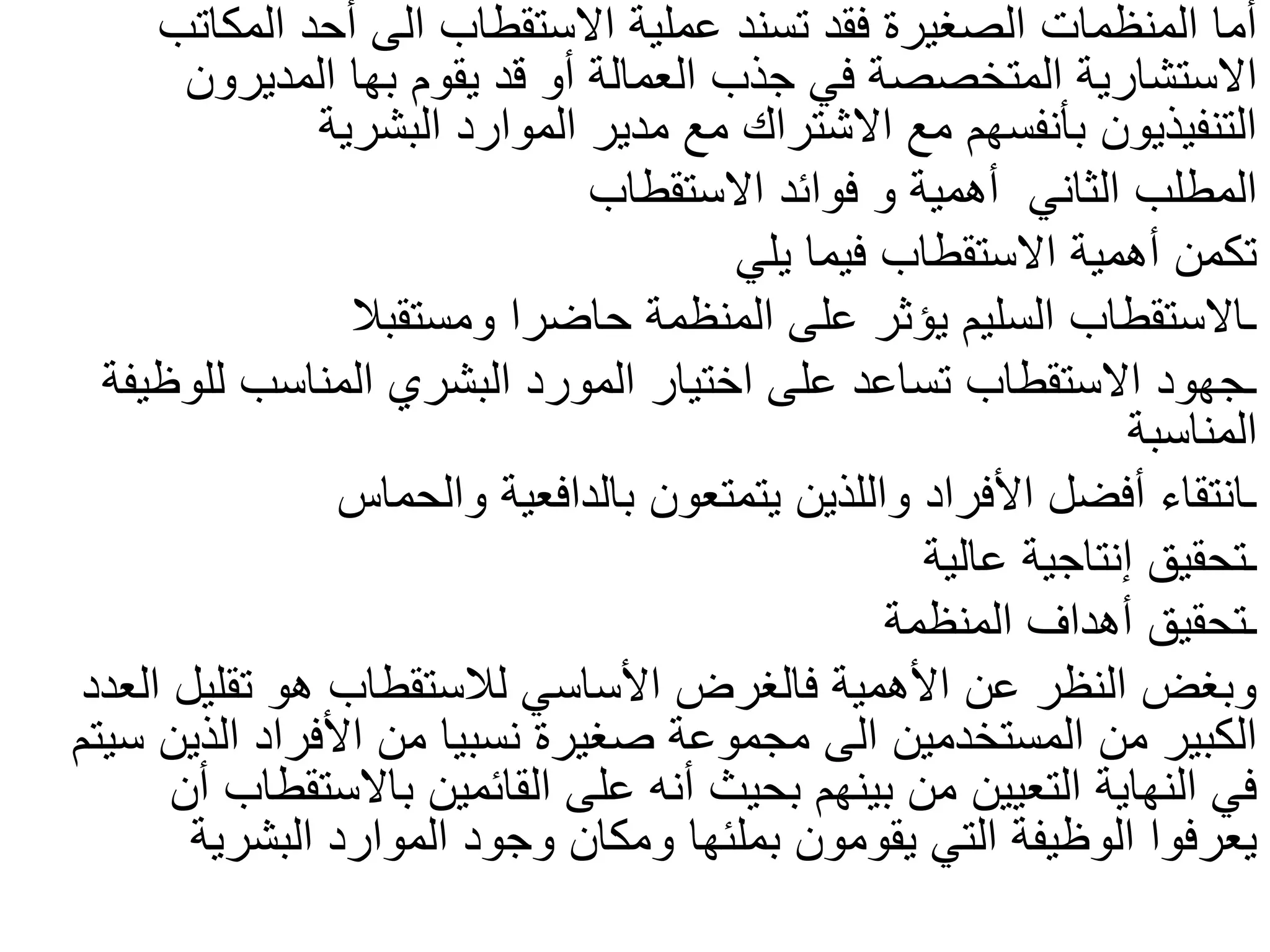 ‫االستقطاب‬ ‫عملية‬ ‫تسند‬ ‫فقد‬ ‫الصغيرة‬ ‫المنظمات‬ ‫أما‬
‫الى‬
‫المكاتب‬ ‫أحد‬
‫يقوم‬ ‫قد‬ ‫أو‬ ‫العمالة‬ ‫جذب‬ ‫في‬ ‫المتخصصة‬ ‫االستشارية‬
‫بها‬
‫المديرون‬
‫البشرية‬ ‫الموارد‬ ‫مدير‬ ‫مع‬ ‫االشتراك‬ ‫مع‬ ‫بأنفسهم‬ ‫التنفيذيون‬
‫أهمية‬ ‫الثاني‬ ‫المطلب‬
‫و‬
‫االستقطاب‬ ‫فوائد‬
‫يلي‬ ‫فيما‬ ‫االستقطاب‬ ‫أهمية‬ ‫تكمن‬
‫ومستقبال‬ ‫حاضرا‬ ‫المنظمة‬ ‫على‬ ‫يؤثر‬ ‫السليم‬ ‫ـاالستقطاب‬
‫للوظيفة‬ ‫المناسب‬ ‫البشري‬ ‫المورد‬ ‫اختيار‬ ‫على‬ ‫تساعد‬ ‫االستقطاب‬ ‫ـجهود‬
‫المناسبة‬
‫والحماس‬ ‫بالدافعية‬ ‫يتمتعون‬ ‫واللذين‬ ‫األفراد‬ ‫أفضل‬ ‫ـانتقاء‬
‫عالية‬ ‫إنتاجية‬ ‫ـتحقيق‬
‫المنظمة‬ ‫أهداف‬ ‫ـتحقيق‬
‫العدد‬ ‫تقليل‬ ‫هو‬ ‫لالستقطاب‬ ‫األساسي‬ ‫فالغرض‬ ‫األهمية‬ ‫عن‬ ‫النظر‬ ‫وبغض‬
‫المستخدمين‬ ‫من‬ ‫الكبير‬
‫الى‬
‫سي‬ ‫الذين‬ ‫األفراد‬ ‫من‬ ‫نسبيا‬ ‫صغيرة‬ ‫مجموعة‬
‫تم‬
‫أن‬ ‫باالستقطاب‬ ‫القائمين‬ ‫على‬ ‫أنه‬ ‫بحيث‬ ‫بينهم‬ ‫من‬ ‫التعيين‬ ‫النهاية‬ ‫في‬
‫يقومون‬ ‫التي‬ ‫الوظيفة‬ ‫يعرفوا‬
‫بملئها‬
‫البشرية‬ ‫الموارد‬ ‫وجود‬ ‫ومكان‬
 