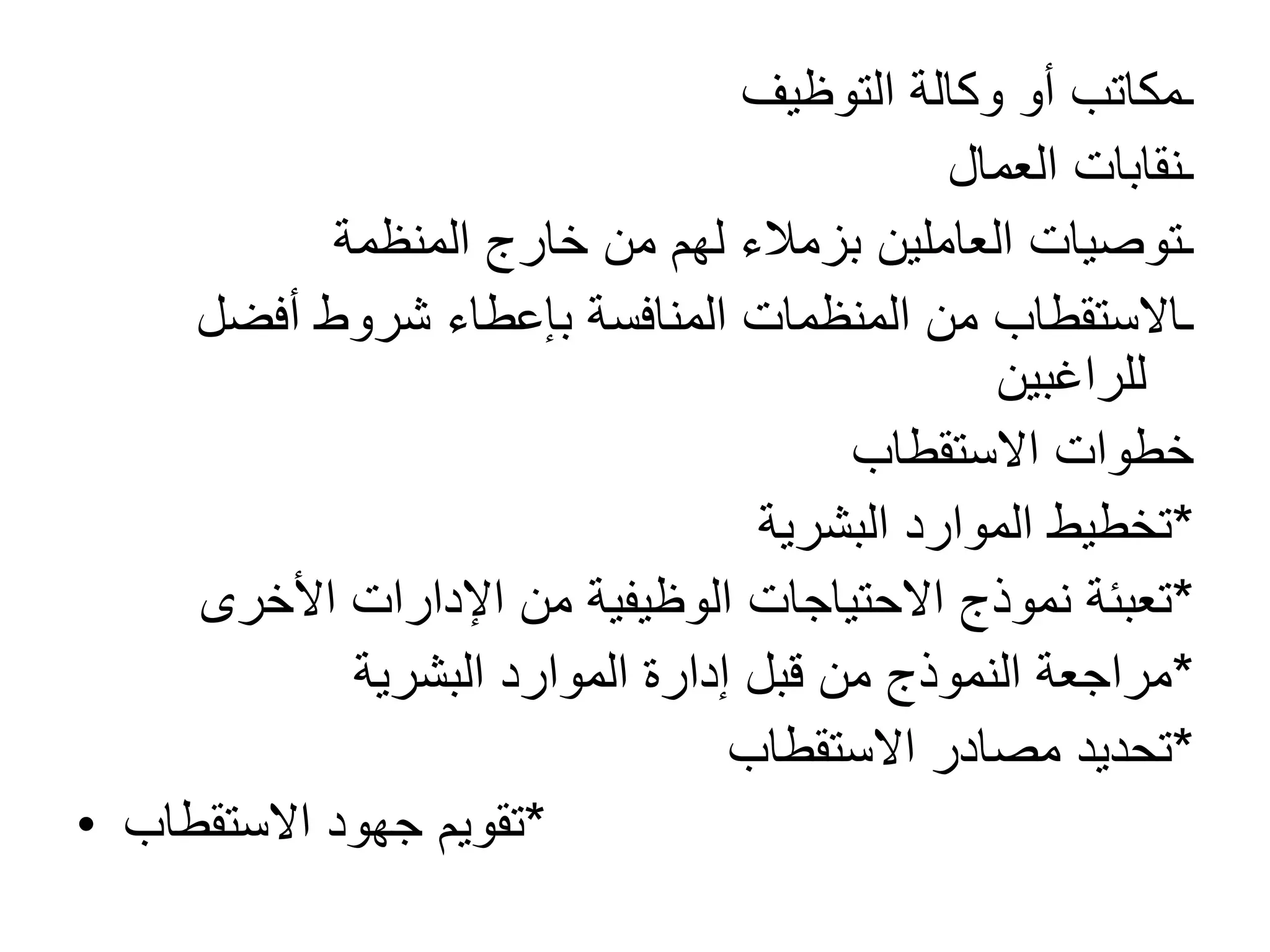 ‫التوظيف‬ ‫وكالة‬ ‫أو‬ ‫ـمكاتب‬
‫العمال‬ ‫ـنقابات‬
‫المنظمة‬ ‫خارج‬ ‫من‬ ‫لهم‬ ‫بزمالء‬ ‫العاملين‬ ‫ـتوصيات‬
‫أفضل‬ ‫شروط‬ ‫بإعطاء‬ ‫المنافسة‬ ‫المنظمات‬ ‫من‬ ‫ـاالستقطاب‬
‫للراغبين‬
‫االستقطاب‬ ‫خطوات‬
*
‫البشرية‬ ‫الموارد‬ ‫تخطيط‬
*
‫األخرى‬ ‫اإلدارات‬ ‫من‬ ‫الوظيفية‬ ‫االحتياجات‬ ‫نموذج‬ ‫تعبئة‬
*
‫البشرية‬ ‫الموارد‬ ‫إدارة‬ ‫قبل‬ ‫من‬ ‫النموذج‬ ‫مراجعة‬
*
‫االستقطاب‬ ‫مصادر‬ ‫تحديد‬
• *
‫االستقطاب‬ ‫جهود‬ ‫تقويم‬
 
