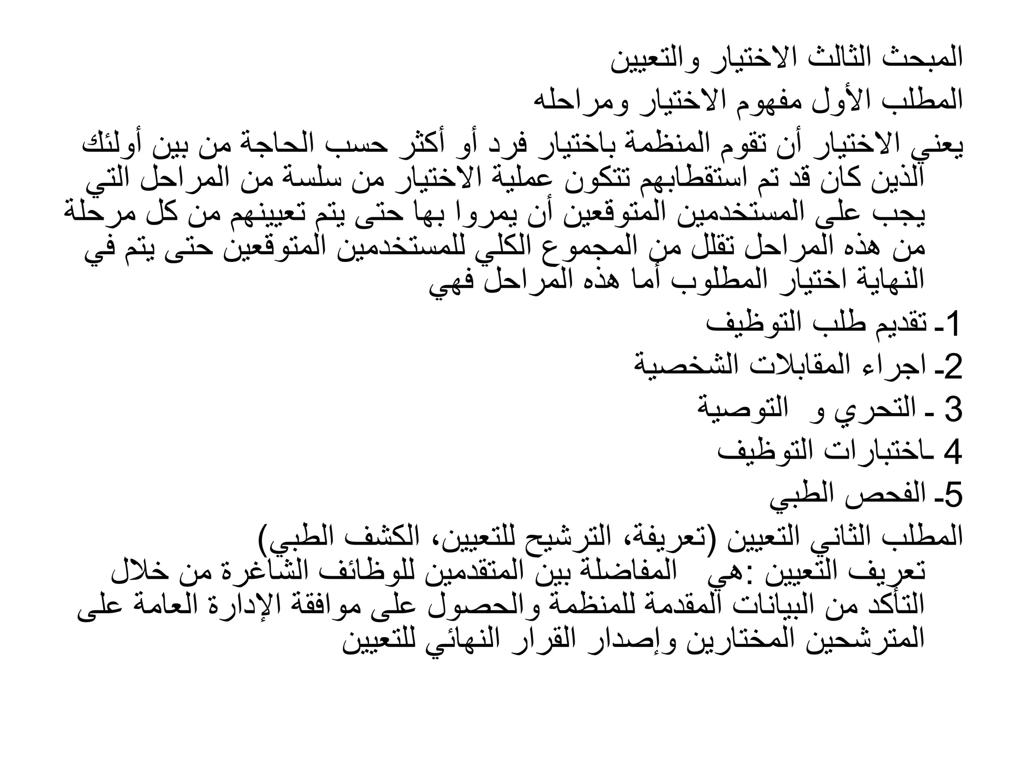 ‫والتعيين‬ ‫االختيار‬ ‫الثالث‬ ‫المبحث‬
‫ومراحله‬ ‫االختيار‬ ‫مفهوم‬ ‫األول‬ ‫المطلب‬
‫ب‬ ‫من‬ ‫الحاجة‬ ‫حسب‬ ‫أكثر‬ ‫أو‬ ‫فرد‬ ‫باختيار‬ ‫المنظمة‬ ‫تقوم‬ ‫أن‬ ‫االختيار‬ ‫يعني‬
‫أولئك‬ ‫ين‬
‫المر‬ ‫من‬ ‫سلسة‬ ‫من‬ ‫االختيار‬ ‫عملية‬ ‫تتكون‬ ‫استقطابهم‬ ‫تم‬ ‫قد‬ ‫كان‬ ‫الذين‬
‫التي‬ ‫احل‬
‫يمروا‬ ‫أن‬ ‫المتوقعين‬ ‫المستخدمين‬ ‫على‬ ‫يجب‬
‫بها‬
‫م‬ ‫تعيينهم‬ ‫يتم‬ ‫حتى‬
‫مرحلة‬ ‫كل‬ ‫ن‬
‫ي‬ ‫حتى‬ ‫المتوقعين‬ ‫للمستخدمين‬ ‫الكلي‬ ‫المجموع‬ ‫من‬ ‫تقلل‬ ‫المراحل‬ ‫هذه‬ ‫من‬
‫في‬ ‫تم‬
‫فهي‬ ‫المراحل‬ ‫هذه‬ ‫أما‬ ‫المطلوب‬ ‫اختيار‬ ‫النهاية‬
1
‫التوظيف‬ ‫طلب‬ ‫تقديم‬ ‫ـ‬
2
‫ـ‬
‫اجراء‬
‫الشخصية‬ ‫المقابالت‬
3
‫ـ‬
‫التحري‬
‫و‬
‫التوصية‬
4
‫التوظيف‬ ‫ـاختبارات‬
5
‫الطبي‬ ‫الفحص‬ ‫ـ‬
‫التعيين‬ ‫الثاني‬ ‫المطلب‬
(
‫الطب‬ ‫الكشف‬ ،‫للتعيين‬ ‫الترشيح‬ ،‫تعريفة‬
‫ي‬
)
‫التعيين‬ ‫تعريف‬
:
‫م‬ ‫الشاغرة‬ ‫للوظائف‬ ‫المتقدمين‬ ‫بين‬ ‫المفاضلة‬ ‫هي‬
‫خالل‬ ‫ن‬
‫العامة‬ ‫اإلدارة‬ ‫موافقة‬ ‫على‬ ‫والحصول‬ ‫للمنظمة‬ ‫المقدمة‬ ‫البيانات‬ ‫من‬ ‫التأكد‬
‫على‬
‫المترشحين‬
‫للتعيين‬ ‫النهائي‬ ‫القرار‬ ‫وإصدار‬ ‫المختارين‬
 