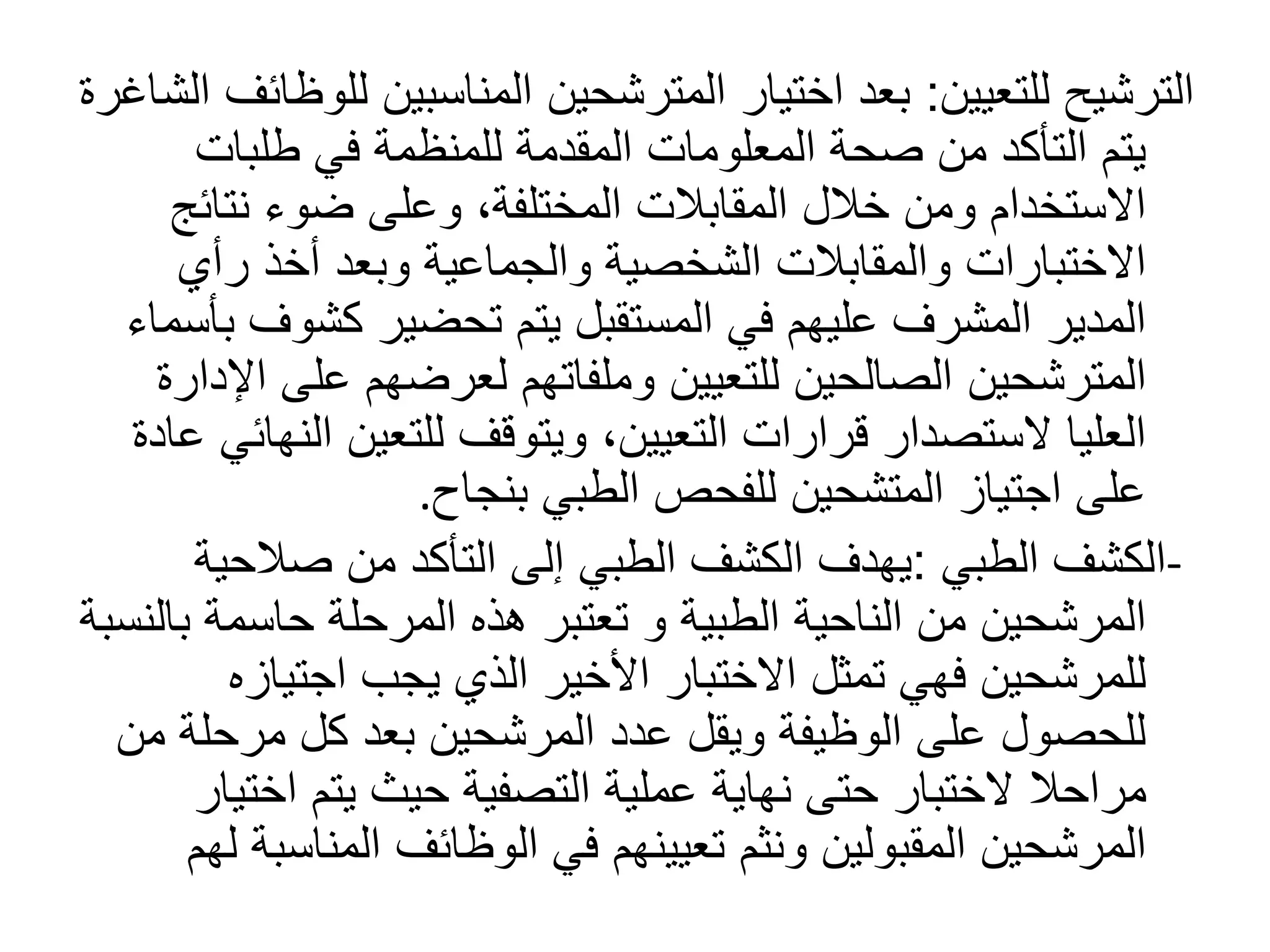 ‫للتعيين‬ ‫الترشيح‬
:
‫اختيار‬ ‫بعد‬
‫المترشحين‬
‫ل‬ ‫المناسبين‬
‫الشاغرة‬ ‫لوظائف‬
‫طلبات‬ ‫في‬ ‫للمنظمة‬ ‫المقدمة‬ ‫المعلومات‬ ‫صحة‬ ‫من‬ ‫التأكد‬ ‫يتم‬
‫نتائ‬ ‫ضوء‬ ‫وعلى‬ ،‫المختلفة‬ ‫المقابالت‬ ‫خالل‬ ‫ومن‬ ‫االستخدام‬
‫ج‬
‫رأي‬ ‫أخذ‬ ‫وبعد‬ ‫والجماعية‬ ‫الشخصية‬ ‫والمقابالت‬ ‫االختبارات‬
‫كشوف‬ ‫تحضير‬ ‫يتم‬ ‫المستقبل‬ ‫في‬ ‫عليهم‬ ‫المشرف‬ ‫المدير‬
‫بأسماء‬
‫المترشحين‬
‫على‬ ‫لعرضهم‬ ‫وملفاتهم‬ ‫للتعيين‬ ‫الصالحين‬
‫اإلدارة‬
‫ال‬ ‫للتعين‬ ‫ويتوقف‬ ،‫التعيين‬ ‫قرارات‬ ‫الستصدار‬ ‫العليا‬
‫عادة‬ ‫نهائي‬
‫بنجاح‬ ‫الطبي‬ ‫للفحص‬ ‫المتشحين‬ ‫اجتياز‬ ‫على‬
.
-
‫الطبي‬ ‫الكشف‬
:
‫صالحي‬ ‫من‬ ‫التأكد‬ ‫إلى‬ ‫الطبي‬ ‫الكشف‬ ‫يهدف‬
‫ة‬
‫الطبية‬ ‫الناحية‬ ‫من‬ ‫المرشحين‬
‫و‬
‫ب‬ ‫حاسمة‬ ‫المرحلة‬ ‫هذه‬ ‫تعتبر‬
‫النسبة‬
‫اجتياز‬ ‫يجب‬ ‫الذي‬ ‫األخير‬ ‫االختبار‬ ‫تمثل‬ ‫فهي‬ ‫للمرشحين‬
‫ه‬
‫مرحل‬ ‫كل‬ ‫بعد‬ ‫المرشحين‬ ‫عدد‬ ‫ويقل‬ ‫الوظيفة‬ ‫على‬ ‫للحصول‬
‫من‬ ‫ة‬
‫مراحال‬
‫اخت‬ ‫يتم‬ ‫حيث‬ ‫التصفية‬ ‫عملية‬ ‫نهاية‬ ‫حتى‬ ‫الختبار‬
‫يار‬
‫المقبولين‬ ‫المرشحين‬
‫ونثم‬
‫المناس‬ ‫الوظائف‬ ‫في‬ ‫تعيينهم‬
‫لهم‬ ‫بة‬
 