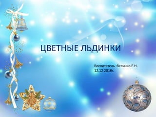 ЦВЕТНЫЕ ЛЬДИНКИ
Воспитатель :Величко Е.Н.
12.12 2016г.
 