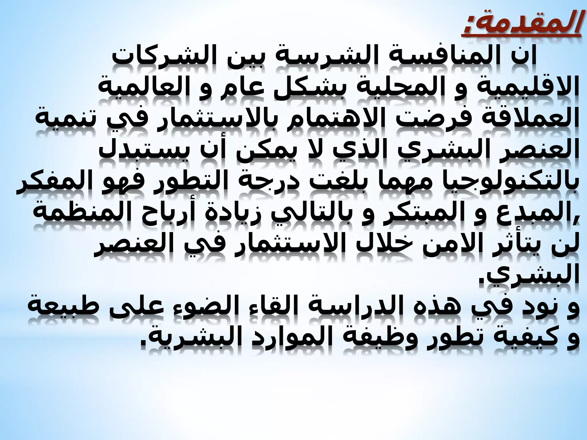 ‫المقدمة‬:
‫الشركات‬ ‫بين‬ ‫الشرسة‬ ‫المنافسة‬ ‫ان‬
‫العالمية‬ ‫و‬ ‫عام‬ ‫بشكل‬ ‫المحلية‬ ‫و‬ ‫االقليمية‬
‫تنمية‬ ‫في‬ ‫باالستثمار‬ ‫االهتمام‬ ‫فرضت‬ ‫العمالقة‬
‫يستبدل‬ ‫أن‬ ‫يمكن‬ ‫ال‬ ‫الذي‬ ‫البشري‬ ‫العنصر‬
‫المفكر‬ ‫فهو‬ ‫التطور‬ ‫درجة‬ ‫بلغت‬ ‫مهما‬ ‫بالتكنولوجيا‬
,‫المنظمة‬ ‫أرباح‬ ‫زيادة‬ ‫بالتالي‬ ‫و‬ ‫المبتكر‬ ‫و‬ ‫المبدع‬
‫العنصر‬ ‫في‬ ‫االستثمار‬ ‫خالل‬ ‫االمن‬ ‫يتأثر‬ ‫لن‬
‫البشري‬.
‫طبيعة‬ ‫على‬ ‫الضوء‬ ‫القاء‬ ‫الدراسة‬ ‫هذه‬ ‫في‬ ‫نود‬ ‫و‬
‫البشرية‬ ‫الموارد‬ ‫وظيفة‬ ‫تطور‬ ‫كيفية‬ ‫و‬.
 