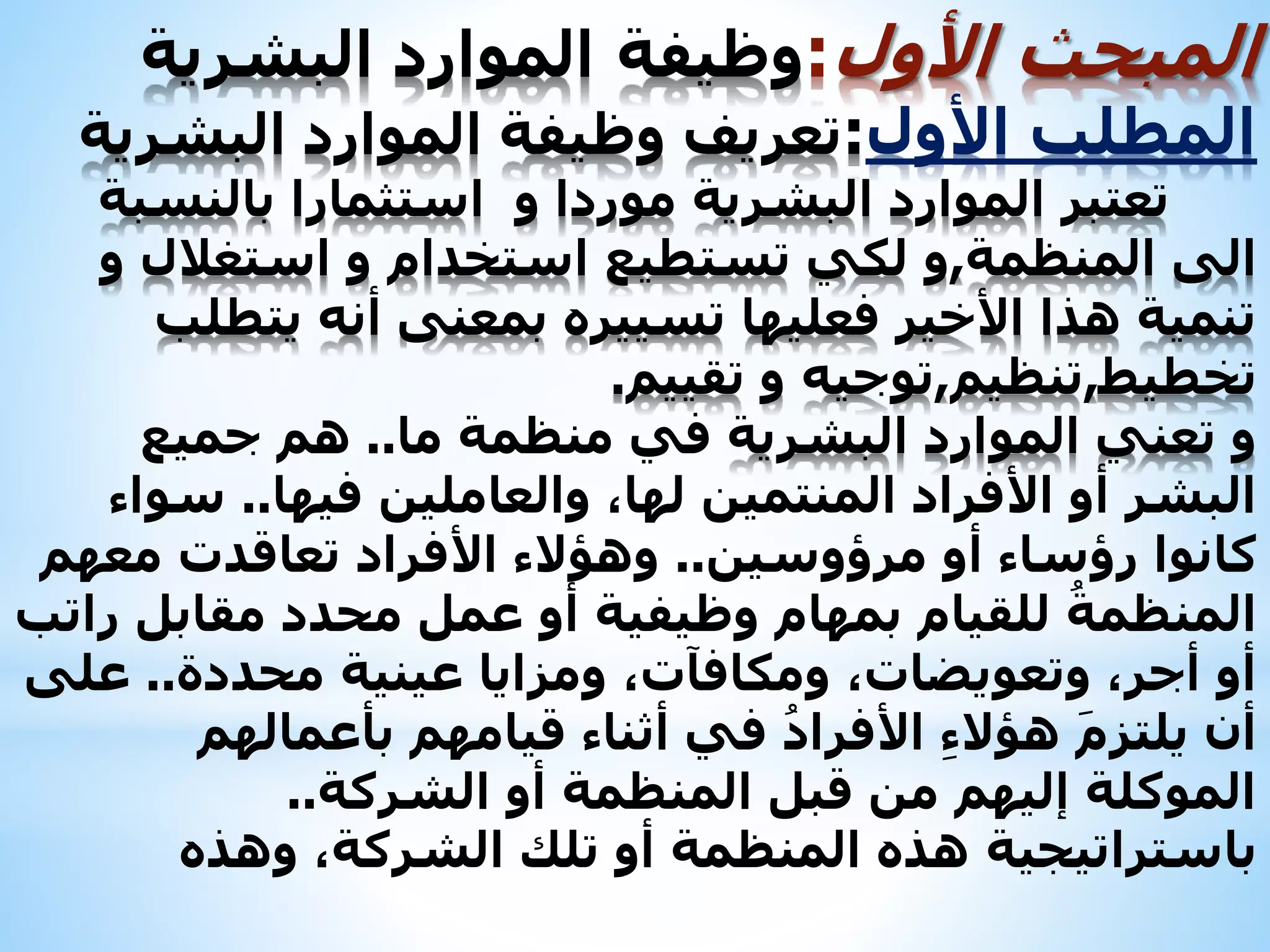 ‫المبحث‬‫األول‬:‫وظيفة‬‫البشرية‬ ‫الموارد‬
‫المطلب‬‫األول‬:‫تعريف‬‫البشرية‬ ‫الموارد‬ ‫وظيفة‬
‫بالنسبة‬ ‫استثمارا‬ ‫و‬ ‫موردا‬ ‫البشرية‬ ‫الموارد‬ ‫تعتبر‬
‫الى‬‫المنظمة‬,‫و‬‫و‬ ‫استغالل‬ ‫و‬ ‫استخدام‬ ‫تستطيع‬ ‫لكي‬
‫يتطلب‬ ‫أنه‬ ‫بمعنى‬ ‫تسييره‬ ‫فعليها‬ ‫األخير‬ ‫هذا‬ ‫تنمية‬
‫تخطيط‬,‫تنظيم‬,‫توجيه‬‫تقييم‬ ‫و‬.
‫البشرية‬ ‫الموارد‬ ‫تعني‬ ‫و‬‫في‬‫ما‬ ‫منظمة‬..‫جميع‬ ‫هم‬
‫فيها‬ ‫والعاملين‬ ،‫لها‬ ‫المنتمين‬ ‫األفراد‬ ‫أو‬ ‫البشر‬..‫سواء‬
‫مرؤوسين‬ ‫أو‬ ‫رؤساء‬ ‫كانوا‬..‫معهم‬ ‫تعاقدت‬ ‫األفراد‬ ‫وهؤالء‬
‫راتب‬ ‫مقابل‬ ‫محدد‬ ‫عمل‬ ‫أو‬ ‫وظيفية‬ ‫بمهام‬ ‫للقيام‬ ُ‫المنظمة‬
‫محددة‬ ‫عينية‬ ‫ومزايا‬ ،‫ومكافآت‬ ،‫وتعويضات‬ ،‫أجر‬ ‫أو‬..‫على‬
‫بأعمالهم‬ ‫قيامهم‬ ‫أثناء‬ ‫في‬ ُ‫األفراد‬ ِ‫ء‬‫هؤال‬ َ‫م‬‫يلتز‬ ‫أن‬
‫الشركة‬ ‫أو‬ ‫المنظمة‬ ‫قبل‬ ‫من‬ ‫إليهم‬ ‫الموكلة‬..
‫باستراتيجية‬‫وهذه‬ ،‫الشركة‬ ‫تلك‬ ‫أو‬ ‫المنظمة‬ ‫هذه‬
 