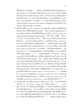 - 10 -
พื้นที่ที่เป็นถิ่นระบาดของไข้เหลือง ซึ่งผู้เดินทางจาเป็นต้องได้รับวัคซีนป้ องกันไข้เหลืองก่อนการ
เดินทางอย่างน้อย 10 วัน หรือวัคซีนป้ องกันโรคไทฟอยด์ (typhoid vaccine) อาจพิจารณาในผู้ที่จะ
เดินทางไปประเทศในแถบอินเดีย บังกลาเทศ ปากีสถาน อนึ่งการพิจารณาแนะนาวัคซีนในผู้เดินทาง
ต้องคานึงถึงปัจจัยต่างๆ เช่น ประวัติการได้รับวัคซีนของผู้เดินทาง ประเทศหรือพื้นที่ที่จะไป แผนการ
เดินทาง ระยะเวลาที่จะเดินทาง กิจกรรมที่จะทา ฯลฯ รวมถึงจาเป็นต้องคานึงถึงกฎหมาย และกฎ
อนามัยระหว่างประเทศ (International Health Regulation) โดยผู้เดินทางควรมารับคาปรึกษาการรับ
วัคซีนก่อนการเดินทางอย่างน้อย 2-4 สัปดาห์ด้วย
15. ผู้ป่วยที่มีการติดเชื้อ Neisseria meningitidis ส่วนใหญ่ได้รับเชื้อจากคนที่เป็นพาหะซึ่งมีเชื้อในจมูก
คอโดยเฉพาะในสถานที่ที่มีคนอยู่รวมกันหนาแน่นเช่น การเดินทางในช่วงแสวงบุญฮัจย์และอุมเราะห์
ของชาวมุสลิม หรือเมื่อเดินทางไปในพื้นที่ที่มีโรคนี้เป็นโรคประจาถิ่นเช่น ในบริเวณ meningitis belt
(http://www.path.org/menafrivac/meningitis-belt.php) อุบัติการณ์ของการติดเชื้อ Neisseria
meningitidis ในประเทศไทยมีประปรายไม่มาก ที่มีรายงานระบาดเล็กๆมักจะพบในชายแดนเขต
ติดต่อกับพม่า รายงานในประเทศไทยพบว่าร้อยละ 70 ของเชื้อก่อโรคจะเป็น meningococcal
serogroup B ซึ่งไม่มีในวัคซีนป้ องกันโรคที่ใช้ในปัจจุบัน(135-137)
วัคซีนป้ องกันโรคไข้กาฬหลังแอ่นที่ใช้
ในประเทศเป็นวัคซีนแบบที่มี 4 สายพันธุ์ คือ ซีโรกรุ๊ป A, C, Y และ W-135 มีวัคซีน 2 ชนิด คือ วัคซีน
ชนิด meningococcal polysaccharide vaccine(MPSV4) ฉีดเข้าใต้ผิวหนังหรือเข้ากล้าม 1 เข็ม
ในคนอายุมากกว่า 2 ปี ระดับภูมิคุ้มกันสูงขึ้นจนสามารถป้ องกันโรคได้ตั้งแต่ 10 วัน ภายหลังได้รับ
วัคซีนและภูมิคุ้มกันสูงอยู่นาน 3-5 ปี อีกชนิดเป็นวัคซีนชนิด meningococcal conjugate
vaccine(MCV4) ฉีดเข้ากล้ามเนื้อต้นแขน 1 เข็มซึ่งพบว่าภูมิคุ้มกันดีกว่าและมี booster effect ผู้ที่
ควรได้รับวัคฃีนป้ องกันโรคไข้กาฬหลังแอ่น ได้แก่ ผู้จะเดินทางไปประกอบพิธีฮัจย์และอุมเราะห์ที่
ประเทศซาอุดิอาระเบียต้องได้รับวัคซีนไข้กาฬหลังแอ่นล่วงหน้าก่อนเข้าประเทศอย่างน้อย 10 วัน และ
ไม่เกิน 2 ปี โดยจะมีเอกสารรับรองการฉีดวัคซีน (yellow book) ผู้ที่จะเดินทางหรือไปอยู่อาศัยในทวีป
แอฟริกาทางตอนใต้ของทะเลทรายซาฮารา (meningitis belt) ประเทศสหรัฐอเมริกามีคาแนะนาให้ฉีด
วัคซีนในวัยรุ่นและนักศึกษา (เนื่องจากมีอัตราการติดเชื้อสูงในนักศึกษามากกว่าประชากรทั่วไป) และ
บุคคลที่ไม่มีม้ามหรือม้ามทางานบกพร่อง (anatomic or functional asplenia) (135-137)
การฉีดวัคซีน
ซ้า (re-vaccination) สาหรับผู้ที่เคยฉีด meningococcal polysaccharide vaccine และอยู่ในกลุ่ม
เสี่ยงอาจฉีดซ้าด้วยวัคซีนชนิดเดิมเมื่อครบ 3-5 ปีหรือใช้ meningococcal conjugate vaccine ก็ได้
สาหรับผู้ที่ฉีด meningococcal conjugate vaccine มาก่อนอาจฉีดวัคซีนซ้าเมื่อครบ 5 ปี(138,139)
16. โรคงูสวัดพบอุบัติการณ์มากขึ้นตามอายุ โดยเฉพาะเมื่ออายุมากกว่า 50 ปี ภาวะแทรกซ้อนที่พบได้
บ่อยในได้แก่ ภาวะ post-herpetic neuralgia (PHN) พบได้ประมาณร้อยละ 10 - 15 และพบ
อุบัติการณ์การเกิด PNH บ่อยขึ้นและรุนแรงขึ้นในผู้สูงอายุ(140)
ปัจจุบันมีการใช้วัคซีนป้ องกันโรคงูสวัด
โดยการฉีดเข้าใต้ผิวหนังจานวน 1 เข็ม พบว่าวัคซีนสามารถลดความเสี่ยงในการเกิดโรคงูสวัดได้ร้อย
ละ 51.3ในช่วง 3 ปีภายหลังได้รับวัคซีนและจะได้ประโยชน์สูงสุดในผู้รับการฉีดวัคซีนที่มีช่วงอายุ 60 –
69 ปี และแม้ว่าผู้ที่รับวัคซีนจะมีงูสวัดเกิดขึ้นก็พบว่าสามารถป้ องกันการเกิดภาวะ PHN ได้ร้อยละ
66.5 เมื่อเปรียบเทียบกับผู้ที่เป็นงูสวัดแต่ไม่ได้รับวัคซีน(141-147)
อย่างไรก็ตามประสิทธิภาพในการ
 