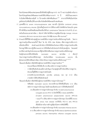 - 11 -
ป้ องกันโรคของวัคซีนจะค่อยๆลดลงเมื่อให้วัคซีนในผู้ที่อายุมากกว่า 69 ปี พบว่าประสิทธิภาพในการ
ป้ องกันโรคงูสวัดของวัคซีนลดลงภายหลังได้รับวัคซีนมานานกว่า 10 ปี ดังนั้นในอนาคตอาจ
จาเป็นต้องให้ฉีดเข็มกระตุ้นที่ 10 ปีภายหลังการฉีดวัคซีนเข็มแรก(148)
สามารถให้วัคซีนป้ องกันโรค
งูสวัดร่วมกับวัคซีนอื่นๆได้ในเวลาเดียวกันโดยฉีดวัคซีนคนละข้างของต้นแขน
17. บุคคลที่มีภาวะ severe immunosuppressive state หมายถึง ยโ ค combined primary
immunodeficiency disorder, ย ย ย ค โ ค บุคคล
กาลัง ย ค โค ย ย โ ย ย ย prednisolone มากกว่าเท่ากับ 20 มก.
ย ย ย หรือกาลัง ย ค biologic immune
modulators เช่น tumor necrosis factor-alpha (TNF-α) blocker rituximab(5)
18. ค ย ย ย ย โ ย
ย ย ย ย
ย ค วัคซีนป้ องกันก่อนการ ย ย
ปฏิบัติตาม ค โ ค ย โดยแพทย์
ควรให้ความสาคัญกับ ย ผู้ป่วย ค ย ย
โ ย ยค ค ชนิด inactivated vaccine ย ย 2
ย ย live-attenuated vaccine
ยค ค ย ย 4 ย ย (5,149,150)
- เพิ่มเติมการฉีดวัคซีนใน ย ย ย ย (149)
- ค ค ค 3-6 ย ย
- การฉีด ค มีความสาคัญมากในกลุ่มผู้ป่วยที่กาลังจะได้รับการปลูกถ่าย
ตับรวมทั้ง ย
- anti-HBs antibody titer 6-12
ย ค
- เพิ่มเติมการฉีดวัคซีนใน ย ย ย (150)
- วัคซีนชนิด inactivated vaccine ค ได้ 3-12
ย โ ย ย ย ช่วงเวลาการให้ ค
3-6 ย 13-valent pneumococcal
conjugate vaccine (PCV-13) โ ย 3 doses ย
23-valent pneumococcal polysaccharide vaccine (PPV-23)
1 dose 12 ย ( chronic
graft versus host disease ค PCV-13 PPV-23
โ สร้างภูมิคุ้มกันโรคจาก ค ได้ดีขึ้น
4-6 ย inactivated influenza vaccine
6-12 ย tetanus-diphtheria-acellular
pertussis vaccine, Haemophilus influenza conjugate vaccine,
 