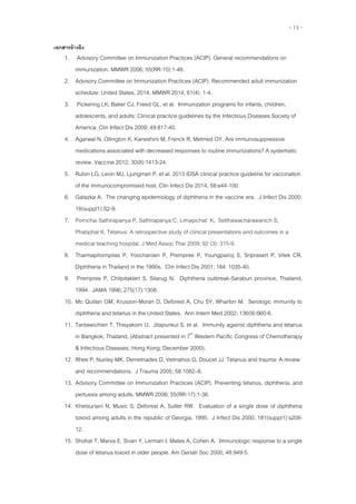 - 13 -
เอกสำรอ้ำงอิง
1. Advisory Committee on Immunization Practices (ACIP). General recommendations on
immunization. MMWR 2006; 55(RR-15):1-48.
2. Advisory Committee on Immunization Practices (ACIP). Recommended adult immunization
schedule: United States, 2014. MMWR 2014; 61(4): 1-4.
3. Pickering LK, Baker CJ, Freed GL, et al. Immunization programs for infants, children,
adolescents, and adults: Clinical practice guidelines by the Infectious Diseases Society of
America. Clin Infect Dis 2009; 49:817-40.
4. Agarwal N, Ollington K, Kaneshiro M, Frenck R, Melmed GY. Are immunosuppressive
medications associated with decreased responses to routine immunizations? A systematic
review. Vaccine 2012; 30(8):1413-24.
5. Rubin LG, Levin MJ, Ljungman P, et al. 2013 IDSA clinical practice guideline for vaccination
of the immunocompromised host. Clin Infect Dis 2014; 58:e44-100.
6. Galazka A. The changing epidemiology of diphtheria in the vaccine era. J Infect Dis 2000;
18(suppl1):S2-9.
7. Pornchai Sathirapanya P, Sathirapanya C, Limapichat K, Setthawacharawanich S,
Phabphal K. Tetanus: A retrospective study of clinical presentations and outcomes in a
medical teaching hospital. J Med Assoc Thai 2009; 92 (3): 315-9.
8. Tharmaphornpilas P, Yoocharoen P, Prempree P, Youngpairoj S, Sriprasert P, Vitek CR.
Diphtheria in Thailand in the 1990s. Clin Infect Dis 2001; 184: 1035-40.
9. Prempree P, Chitpitaklert S, Silarug N. Diphtheria outbreak-Saraburi province, Thailand,
1994. JAMA 1996; 275(17):1308.
10. Mc Quillan GM, Kruszon-Moran D, Deforest A, Chu SY, Wharton M. Serologic immunity to
diphtheria and tetanus in the United States. Ann Intern Med 2002; 136(9):660-6.
11. Tantawichien T, Thisyakorn U, Jitapunkul S, et al. Immunity against diphtheria and tetanus
in Bangkok, Thailand, (Abstract presented in 7th
Western Pacific Congress of Chemotherapy
& Infectious Diseases; Hong Kong; December 2000).
12. Rhee P, Nunley MK, Demetriades D, Velmahos G, Doucet JJ. Tetanus and trauma: A review
and recommendations. J Trauma 2005; 58:1082–8.
13. Advisory Committee on Immunization Practices (ACIP). Preventing tetanus, diphtheria, and
pertussis among adults. MMWR 2006; 55(RR-17):1-36.
14. Khetsuriani N, Music S, Deforest A, Sutter RW. Evaluation of a single dose of diphtheria
toxoid among adults in the republic of Georgia, 1995. J Infect Dis 2000; 181(suppl1):s208-
12.
15. Shohat T, Marva E, Sivan Y, Lerman I, Mates A, Cohen A. Immunologic response to a single
dose of tetanus toxoid in older people. Am Geriatr Soc 2000; 48:949-5.
 