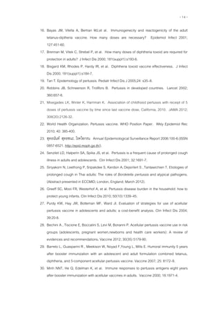 - 14 -
16. Bayas JM, Vilella A, Bertran MJ,et al. Immunogenecity and reactogenicity of the adult
tetanus-diptheria vaccine. How many doses are necessary? Epidemiol Infect 2001;
127:451-60.
17. Brennan M, Vitek C, Strebel P, et al. How many doses of diphtheria toxoid are required for
protection in adults? J Infect Dis 2000; 181(suppl1):s193-6.
18. Bisgard KM, Rhodes P, Hardy IR, et al. Diphtheria toxoid vaccine effectiveness. J Infect
Dis 2000; 181(suppl1):s184-7.
19. Tan T. Epidemiology of pertussis. Pediatr Infect Dis J 2005;24: s35–8.
20. Robbins JB, Schneerson R, Trollfors B. Pertussis in developed countries. Lancet 2002;
360:657-8.
21. Misegades LK, Winter K, Harriman K. Association of childhood pertussis with receipt of 5
doses of pertussis vaccine by time since last vaccine dose, California, 2010. JAMA 2012;
308(20):2126-32.
22. World Health Organization. Pertussis vaccine. WHO Position Paper. Wkly Epidemiol Rec
2010; 40: 385-400.
23. สุทธนันท์ สุทธชนะ. โรคไอกรน Annual Epidemiological Surveillance Report 2006:100-6.(ISSN
0857-6521. http://epid.moph.go.th/).
24. Senzilet LD, Halperin SA, Spika JS, et al. Pertussis is a frequent cause of prolonged cough
illness in adults and adolescents. Clin Infect Dis 2001; 32:1691-7.
25. Siriyakorn N, Leethong P, Sripakdee S, Kerdsin A,Dejsirilert S ,Tantawichien T. Etiologies of
prolonged cough in Thai adults: The roles of Bordetella pertussis and atypical pathogens.
(Abstract presented in ECCMID; London, England; March 2012).
26. Greeff SC, Mooi FR, Westerhof A, et al. Pertussis disease burden in the household: how to
protect young infants. Clin Infect Dis 2010; 50(10):1339–45.
27. Purdy KW, Hay JW, Botteman MF, Ward JI. Evaluation of strategies for use of acellular
pertussis vaccine in adolescents and adults: a cost-benefit analysis. Clin Infect Dis 2004;
39:20-8.
28. Bechini A , Tiscione E, Boccalini S, Levi M, Bonanni P. Acellular pertussis vaccine use in risk
groups (adolescents, pregnant women,newborns and health care workers): A review of
evidences and recommendations. Vaccine 2012; 30(35) 5179-90.
29. Barreto L, Guasparini R , Meekison W, Noyad F,Young L, Mills E. Humoral immunity 5 years
after booster immunization with an adolescent and adult formulation combined tetanus,
diphtheria, and 5-component acellular pertussis vaccine. Vaccine 2007; 25: 8172–9.
30. Minh NNT, He Q, Edelman K, et al. Immune responses to pertussis antigens eight years
after booster immunization with acellular vaccines in adults. Vaccine 2000; 18:1971-4.
 