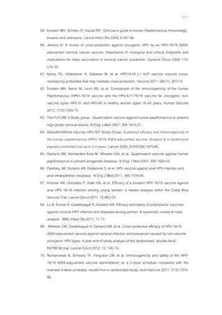 - 17 -
59. Einstein MH, Schiller JT, Viscidi RP. Clinician’s guide to human Papillomavirus immunology:
knowns and unknowns. Lancet Infect Dis 2009; 9:347-56.
60. Jenkins D. A review of cross-protection against oncogenic HPV by an HPV-16/18 AS04-
adjuvanted cervical cancer vaccine: Importance of virological and clinical endpoints and
implications for mass vaccination in cervical cancer prevention. Gynecol Oncol 2008; 110:
s18–25.
61. Kemp TG, Hildesheim A, Safaeian M, et al. HPV16/18 L1 VLP vaccine induces cross-
neutralizing antibodies that may mediate cross-protection. Vaccine 2011; 29(11): 2011-4.
62. Einstein MH, Baron M, Levin MJ, et al. Comparison of the immunogenicity of the human
Papillomavirus (HPV)-16/18 vaccine and the HPV-6/11/16/18 vaccine for oncogenic non-
vaccine types HPV-31 and HPV-45 in healthy women aged 18–45 years. Human Vaccine
2012; 7(12):1359-73.
63. The FUTURE II Study group. Quadrivalent vaccine against human papillomavirus to prevent
high-grade cervical lesions. N Engl J Med 2007; 356:1915-27.
64. GlaxoSmithKline Vaccine HPV-007 Study Group. Sustained efficacy and immunogenicity of
the human papillomavirus (HPV)-16/18 AS04-adjuvanted vaccine: Analysis of a randomized
placebo-controlled trial up to 6.4 years. Lancet 2009; 374(9706):1975-85.
65. Garland SM, Hernandez-Avila M, Wheeler CM, et al. Quadrivalent vaccine against human
papillomavirus to prevent anogenital diseases. N Engl J Med 2007; 356:1928-43.
66. Palefsky JM, Giuliano AR, Goldstone S, et al. HPV vaccine against anal HPV infection and
anal intraepithelial neoplasia. N Eng J Med 2011; 365:1576-85.
67. Kreimer AR, González P, Katki HA, et al. Efficacy of a bivalent HPV 16/18 vaccine against
anal HPV 16/18 infection among young women: a nested analysis within the Costa Rica
Vaccine Trial. Lancet Oncol 2011; 12:862-70.
68. Lu B, Kumar A, Castellsagué X, Giuliano AR. Efficacy and safety of prophylactic vaccines
against cervical HPV infection and diseases among women: A systematic review & meta-
analysis. BMC Infect Dis 2011, 11:13.
69. Wheeler CM, Castellsagué X, Garland SM, et al. Cross-protective efficacy of HPV-16/18
AS04-adjuvanted vaccine against cervical infection and precancer caused by non-vaccine
oncogenic HPV types: 4-year end-of-study analysis of the randomized, double-blind
PATRICIA trial. Lancet Oncol 2012; 13: 100–10.
70. Romanowski B, Schwarz TF, Ferguson LM, et al. Immunogenicity and safety of the HPV-
16/18 AS04-adjuvanted vaccine administered as a 2-dose schedule compared with the
licensed 3-dose schedule: results from a randomized study. Hum Vaccine 2011; 7(12):1374-
86.
 