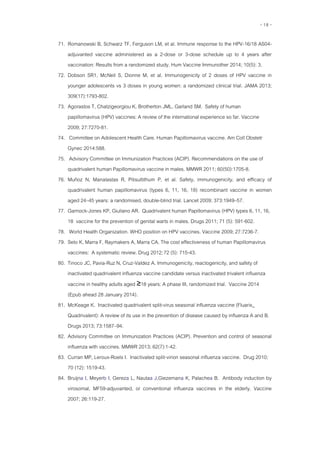 - 18 -
71. Romanowski B, Schwarz TF, Ferguson LM, et al. Immune response to the HPV-16/18 AS04-
adjuvanted vaccine administered as a 2-dose or 3-dose schedule up to 4 years after
vaccination: Results from a randomized study. Hum Vaccine Immunother 2014; 10(5): 3.
72. Dobson SR1, McNeil S, Dionne M, et al. Immunogenicity of 2 doses of HPV vaccine in
younger adolescents vs 3 doses in young women: a randomized clinical trial. JAMA 2013;
309(17):1793-802.
73. Agorastos T, Chatzigeorgiou K, Brotherton JML, Garland SM. Safety of human
papillomavirus (HPV) vaccines: A review of the international experience so far. Vaccine
2009; 27:7270-81.
74. Committee on Adolescent Health Care. Human Papillomavirus vaccine. Am Coll Obstetr
Gynec 2014:588.
75. Advisory Committee on Immunization Practices (ACIP). Recommendations on the use of
quadrivalent human Papillomavirus vaccine in males. MMWR 2011; 60(50):1705-8.
76. Muñoz N, Manalastas R, Pitisuttithum P, et al. Safety, immunogenicity, and efficacy of
quadrivalent human papillomavirus (types 6, 11, 16, 18) recombinant vaccine in women
aged 24–45 years: a randomised, double-blind trial. Lancet 2009; 373:1949–57.
77. Garnock-Jones KP, Giuliano AR. Quadrivalent human Papillomavirus (HPV) types 6, 11, 16,
18 vaccine for the prevention of genital warts in males. Drugs 2011; 71 (5): 591-602.
78. World Health Organization. WHO position on HPV vaccines. Vaccine 2009; 27:7236-7.
79. Seto K, Marra F, Raymakers A, Marra CA. The cost effectiveness of human Papillomavirus
vaccines: A systematic review. Drug 2012;72 (5): 715-43.
80. Tinoco JC, Pavia-Ruz N, Cruz-Valdez A. Immunogenicity, reactogenicity, and safety of
inactivated quadrivalent influenza vaccine candidate versus inactivated trivalent influenza
vaccine in healthy adults aged ≥18 years: A phase III, randomized trial. Vaccine 2014
(Epub ahead 28 January 2014).
81. McKeage K. Inactivated quadrivalent split-virus seasonal influenza vaccine (Fluarix_
Quadrivalent): A review of its use in the prevention of disease caused by influenza A and B.
Drugs 2013; 73:1587–94.
82. Advisory Committee on Immunization Practices (ACIP). Prevention and control of seasonal
influenza with vaccines. MMWR 2013; 62(7):1-42.
83. Curran MP, Leroux-Roels I. Inactivated split-virion seasonal influenza vaccine. Drug 2010;
70 (12): 1519-43.
84. Bruijna I, Meyerb I, Gereza L, Nautaa J,Giezemana K, Palachea B. Antibody induction by
virosomal, MF59-adjuvanted, or conventional influenza vaccines in the elderly. Vaccine
2007; 26:119-27.
 