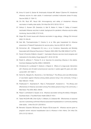 - 19 -
85. Arnou R, Icardi G, Decker M, Ambrozaitis A,Kazek MP, Weber F,Damme PV. Intradermal
influenza vaccine for older adults: A randomized controlled multicenter phase III study.
Vaccine 2009; 27 :7304–12.
86. Chi RH, Rock MT, Neuzil KM. Immunogenicity and safety of intradermal influenza
vaccination in healthy older adults. Clin Infect Dis 2010; 50(10):1331–8.
87. Vellozzi C, Burwen DR, Dobardzic A, Ball R, Walton K, Haber P. Safety of trivalent
inactivated influenza vaccines in adults: background for pandemic influenza vaccine safety
monitoring. Vaccine 2009; 27:2114-20.
88. Zeiger RS. Current issues with influenza vaccination in egg allergy. J Allergy Clin Immunol
2002;110: 834-40.
89. Katz MA, Tharmaphornpilas P, Chantra S, et al. Who gets hospitalized for influenza
pneumonia in Thailand? Implications for vaccine policy. Vaccine 2007;25: 3827-33.
90. Simmerman JM, Chittaganpitch M, Levy J, et al. Incidence, Seasonality and Mortality
Associated with Influenza Pneumonia in Thailand: 2005–2008. Plos ONE 2009;4(11):e7776.
91. Parodi V,Florentiis D,Martini, Ansaldi F. Inactivated influenza vaccines recent progress and
implications for the elderly. Drugs Aging 2011; 28 (2): 93-106.
92. Rivetti D, Jefferson T, Thomas R, et al. Vaccines for preventing influenza in the elderly.
Cochrane Database Syst Rev 2006;3: CD004876.
93. Christenson B, Lundbergh P, Hedlund J, Ortgvist A. Effects of a large-scale intervention
with influenza and 23-valent pneumococcal vaccines in adults aged 65 years and older.
Lancet 2001; 357:1008-11.
94. Nichol KL, Margolis KL, Wuorenma J, Von Sternberg T. The efficacy and cost effectiveness
of vaccination against influenza among elderly persons living in the community. N Engl J
Med 1994;331: 778-84.
95. Praditsuwan P, Assantachai P, Wasi C, PuthavatanaP , Kositanont U. The efficacy and
effectiveness of influenza vaccination among Thai elderly persons living in the community. J
Med Assoc Thai 2005; 88(2): 256-64.
96. Plasai V, Lertmaharit S, Viputsiri, et al. Influenza vaccination among the elderly in Bangkok.
Southeast Asian J Trop Med Public Health 2006;37:140-4.
97. Talbot HK,Griffin MR, Chen Q,Zhu Y, Williams JV, Edwards KM. Effectiveness of seasonal
vaccine in preventing confirmed influenza-associated hospitalizations in community dwelling
older adults. J Infect Dis 2011;203:500–8.
98. Benowitz I,Esposito DB,Gracey KD, Shapiro ED,Va´zquez M. Influenza vaccine given to
pregnant women reduces hospitalization due to influenza in their infants. Clin Infect Dis
2010; 51(12):1355–61.
 