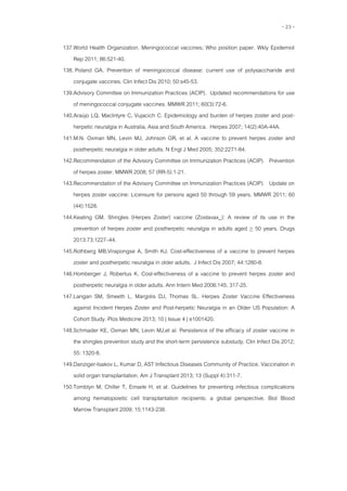 - 23 -
137.World Health Organization. Meningococcal vaccines; Who position paper. Wkly Epidemiol
Rep 2011; 86:521-40.
138. Poland GA. Prevention of meningococcal disease: current use of polysaccharide and
conjugate vaccines. Clin Infect Dis 2010; 50:s45-53.
139.Advisory Committee on Immunization Practices (ACIP). Updated recommendations for use
of meningococcal conjugate vaccines. MMWR 2011; 60(3):72-6.
140.Araújo LQ, MacIntyre C, Vujacich C. Epidemiology and burden of herpes zoster and post-
herpetic neuralgia in Australia, Asia and South America. Herpes 2007; 14(2):40A-44A.
141.M.N. Oxman MN, Levin MJ, Johnson GR, et al. A vaccine to prevent herpes zoster and
postherpetic neuralgia in older adults. N Engl J Med 2005; 352:2271-84.
142.Recommendation of the Advisory Committee on Immunization Practices (ACIP). Prevention
of herpes zoster. MMWR 2008; 57 (RR-5):1-21.
143.Recommendation of the Advisory Committee on Immunization Practices (ACIP). Update on
herpes zoster vaccine: Licensure for persons aged 50 through 59 years. MMWR 2011; 60
(44):1528.
144.Keating GM. Shingles (Herpes Zoster) vaccine (Zostavax_): A review of its use in the
prevention of herpes zoster and postherpetic neuralgia in adults aged > 50 years. Drugs
2013:73:1227–44.
145.Rothberg MB,Virapongse A, Smith KJ. Cost-effectiveness of a vaccine to prevent herpes
zoster and postherpetic neuralgia in older adults. J Infect Dis 2007; 44:1280-8.
146.Homberger J, Robertus K. Cost-effectiveness of a vaccine to prevent herpes zoster and
postherpetic neuralgia in older adults. Ann Intern Med 2006:145; 317-25.
147.Langan SM, Smeeth L, Margolis DJ, Thomas SL. Herpes Zoster Vaccine Effectiveness
against Incident Herpes Zoster and Post-herpetic Neuralgia in an Older US Population: A
Cohort Study. Plos Medicine 2013; 10 | Issue 4 | e1001420.
148.Schmader KE, Oxman MN, Levin MJ,et al. Persistence of the efficacy of zoster vaccine in
the shingles prevention study and the short-term persistence substudy. Clin Infect Dis 2012;
55: 1320-8.
149.Danziger-Isakov L, Kumar D, AST Infectious Diseases Community of Practice. Vaccination in
solid organ transplantation. Am J Transplant 2013; 13 (Suppl 4):311-7.
150.Tomblyn M, Chiller T, Einsele H, et al. Guidelines for preventing infectious complications
among hematopoietic cell transplantation recipients: a global perspective. Biol Blood
Marrow Transplant 2009; 15:1143-238.
 