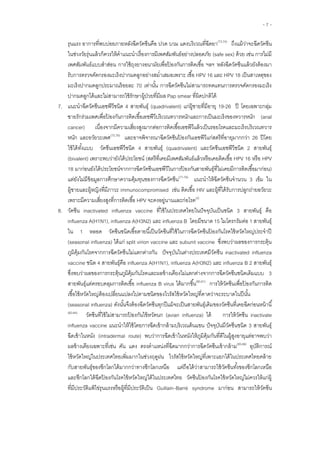 - 7 -
รุนแรง อาการที่พบบ่อยภายหลังฉีดวัคซีนคือ ปวด บวม แดงบริเวณที่ฉีดยา(73,74)
ถึงแม้ว่าจะฉีดวัคซีน
ในช่วงวัยรุ่นแล้วก็ควรให้คาแนะนาเรื่องการมีเพศสัมพันธ์อย่างปลอดภัย (safe sex) ด้วย เช่น การไม่มี
เพศสัมพันธ์แบบสาส่อน การใช้ถุงยางอนามัยเพื่อป้ องกันการติดเชื้อ ฯลฯ หลังฉีดวัคซีนแล้วยังต้องมา
รับการตรวจคัดกรองมะเร็งปากมดลูกอย่างสม่าเสมอเพราะ เชื้อ HPV 16 และ HPV 18 เป็นสาเหตุของ
มะเร็งปากมดลูกประมาณร้อยละ 70 เท่านั้น การฉีดวัคซีนไม่สามารถทดแทนการตรวจคัดกรองมะเร็ง
ปากมดลูกได้และไม่สามารถใช้รักษาผู้ป่วยที่มีผล Pap smear ที่ผิดปกติได้
7. แนะนาฉีดวัคซีนเอชพีวีชนิด 4 สายพันธุ์ (quadrivalent) แก่ผู้ชายที่มีอายุ 19-26 ปี โดยเฉพาะกลุ่ม
ชายรักร่วมเพศเพื่อป้ องกันการติดเชื้อเอชพีวีบริเวณทวารหนักและการเป็นมะเร็งของทวารหนัก (anal
cancer) เนื่องจากมีความเสี่ยงสูงมากต่อการติดเชื้อเอชพีวีแล้วเป็นรอยโรคและมะเร็งบริเวณทวาร
หนัก และอวัยวะเพศ(75,76)
และอาจพิจารณาฉีดวัคซีนป้ องกันเอชพีวีแก่สตรีที่อายุมากกว่า 26 ปีโดย
ใช้ได้ทั้งแบบ วัคซีนเอชพีวีชนิด 4 สายพันธุ์ (quadrivalent) และวัคซีนเอชพีวีชนิด 2 สายพันธุ์
(bivalent) เพราะพบว่ายังได้ประโยชน์ (สตรีที่เคยมีเพศสัมพันธ์แล้วหรือเคยติดเชื้อ HPV 16 หรือ HPV
18 มาก่อนยังได้ประโยชน์จากการฉีดวัคซีนเอชพีวีในการป้ องกันสายพันธุ์ที่ไม่เคยมีการติดเชื้อมาก่อน)
แต่ยังไม่มีข้อมูลการศึกษาความคุ้มทุนของการฉีดวัคซีน(77-79)
แนะนาให้ฉีดวัคซีนจานวน 3 เข็ม ใน
ผู้ชายและผู้หญิงที่มีภาวะ immunocompromised เช่น ติดเชื้อ HIV และผู้ที่ได้รับการปลูกถ่ายอวัยวะ
เพราะมีความเสี่ยงสูงที่การติดเชื้อ HPV จะคงอยู่นานและก่อโรค(2)
8. วัคซีน inactivated influenza vaccine ที่ใช้ในประเทศไทยในปัจจุบันเป็นชนิด 3 สายพันธุ์ คือ
influenza A(H1N1), influenza A(H3N2) และ influenza B โดยมีขนาด 15 ไมโครกรัมต่อ 1 สายพันธุ์
ใน 1 หลอด วัคซีนชนิดเชื้อตายนี้เป็นวัคซีนที่ใช้ในการฉีดวัคซีนป้ องกันโรคไข้หวัดใหญ่ประจาปี
(seasonal influenza) ได้แก่ split virion vaccine และ subunit vaccine ซึ่งพบว่าผลของการกระตุ้น
ภูมิคุ้มกันโรคจากการฉีดวัคซีนไม่แตกต่างกัน ปัจจุบันในต่างประเทศมีวัคซีน inactivated influenza
vaccine ชนิด 4 สายพันธุ์คือ influenza A(H1N1), influenza A(H3N2) และ influenza B 2 สายพันธุ์
ซึ่งพบว่าผลของการกระตุ้นภูมิคุ้มกันโรคและผลข้างเคียงไม่แตกต่างจากการฉีดวัคซีนชนิดเดิมแบบ 3
สายพันธุ์แต่ครอบคลุมการติดเชื้อ influenza B virus ได้มากขึ้น(80,81)
การให้วัคซีนเพื่อป้ องกันการติด
เชื้อไข้หวัดใหญ่ต้องเปลี่ยนแปลงไปตามชนิดของไวรัสไข้หวัดใหญ่ที่คาดว่าจะระบาดในปีนั้น
(seasonal influenza) ดังนั้นจึงต้องฉีดวัคซีนทุกปีแม้จะเป็นสายพันธุ์เดิมของวัคซีนที่เคยฉีดก่อนหน้านี้
(82-84)
วัคซีนที่ใช้ไม่สามารถป้ องกันไข้หวัดนก (avian influenza) ได้ การให้วัคซีน inactivate
influenza vaccine แนะนาให้ใช้โดยการฉีดเข้ากล้ามบริเวณต้นแขน ปัจจุบันมีวัคซีนชนิด 3 สายพันธุ์
ฉีดเข้าในหนัง (intradermal route) พบว่าการฉีดเข้าในหนังให้ภูมิคุ้มกันที่ดีในผู้สูงอายุแต่อาจพบว่า
ผลข้างเคียงเฉพาะที่เช่น คัน แดง ตรงตาแหน่งที่ฉีดมากกว่าการฉีดวัคซีนเข้ากล้าม(85,86)
อุบัติการณ์
ไข้หวัดใหญ่ในประเทศไทยเพิ่มมากในช่วงฤดูฝน ไวรัสไข้หวัดใหญ่ที่เพาะแยกได้ในประเทศไทยคล้าย
กับสายพันธุ์ของซีกโลกใต้มากกว่าทางซีกโลกเหนือ แต่ถือได้ว่าสามารถใช้วัคซีนทั้งของซีกโลกเหนือ
และซีกโลกใต้ฉีดป้ องกันโรคไข้หวัดใหญ่ได้ในประเทศไทย วัคซีนป้ องกันโรคไข้หวัดใหญ่ไม่ควรให้แก่ผู้
ที่มีประวัติแพ้ไข่รุนแรงหรือผู้ที่มีประวัติเป็น Guillain–Barré syndrome มาก่อน สามารถให้วัคซีน
 