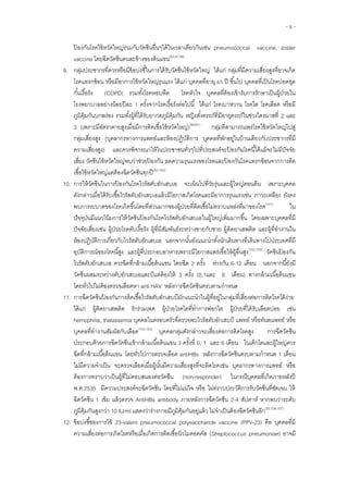 - 8 -
ป้ องกันโรคไข้หวัดใหญ่ร่วมกับวัคซีนอื่นๆได้ในเวลาเดียวกันเช่น pneumococcal vaccine, zoster
vaccine โดยฉีดวัคซีนคนละข้างของต้นแขน(82,87,88)
9. กลุ่มประชากรที่ควรหรือมีข้อบ่งชี้ในการได้รับวัคซีนไข้หวัดใหญ่ ได้แก่ กลุ่มที่มีความเสี่ยงสูงที่อาจเกิด
โรคแทรกซ้อน หรือมีอาการไข้หวัดใหญ่รุนแรง ได้แก่ บุคคลที่อายุ 65 ปี ขึ้นไป บุคคลที่เป็นโรคปอดอุด
กั้นเรื้อรัง (COPD) รวมทั้งโรคหอบหืด โรคหัวใจ บุคคลที่ต้องเข้ารับการรักษาเป็นผู้ป่วยใน
โรงพยาบาลอย่างน้อยปีละ 1 ครั้งจากโรคเรื้อรังต่อไปนี้ ได้แก่ โรคเบาหวาน โรคไต โรคเลือด หรือมี
ภูมิคุ้มกันบกพร่อง รวมทั้งผู้ที่ได้รับยากดภูมิคุ้มกัน หญิงตั้งครรภ์ที่มีอายุครรภ์ในช่วงไตรมาสที่ 2 และ
3 (เพราะมีอัตราตายสูงเมื่อมีการติดเชื้อไข้หวัดใหญ่)(89-91)
กลุ่มที่สามารถแพร่โรคไข้หวัดใหญ่ไปสู่
กลุ่มเสี่ยงสูง (บุคลากรทางการแพทย์และห้องปฏิบัติการ บุคคลที่พักอยู่ในบ้านเดียวกับประชากรที่มี
ความเสี่ยงสูง) และควรพิจารณาให้ในประชาชนทั่วๆไปที่ประสงค์จะป้ องกันโรคนี้ได้แม้จะไม่มีปัจจัย
เสี่ยง วัคซีนไข้หวัดใหญ่พบว่าช่วยป้ องกัน ลดความรุนแรงของโรคและป้ องกันโรคแทรกซ้อนจากการติด
เชื้อไข้หวัดใหญ่แต่ต้องฉีดวัคซีนทุกปี(92-100)
10. การให้วัคซีนในการป้ องกันโรคไวรัสตับอักเสบเอ จะเน้นไปที่วัยรุ่นและผู้ใหญ่ตอนต้น เพราะบุคคล
ดังกล่าวเมื่อได้รับเชื้อไวรัสตับอักเสบเอแล้วมีโอกาสเกิดโรคและมีอาการรุนแรงเช่น ภาวะเหลือง ยังคง
พบการระบาดของโรคเกิดขึ้นโดยที่ส่วนมากของผู้ป่วยที่ติดเชื้อไม่ทราบแหล่งที่มาของโรค(101)
ใน
ปัจจุบันมีแนวโน้มการให้วัคซีนป้ องกันโรคไวรัสตับอักเสบเอในผู้ใหญ่เพิ่มมากขึ้น โดยเฉพาะบุคคลที่มี
ปัจจัยเสี่ยงเช่น ผู้ป่วยโรคตับเรื้อรัง ผู้ที่มีสัมพันธ์ระหว่างชายกับชาย ผู้ติดยาเสพติด และผู้ที่ทางานใน
ห้องปฏิบัติการเกี่ยวกับไวรัสตับอักเสบเอ นอกจากนั้นยังแนะนาทั้งนักเดินทางที่เดินทางไปประเทศที่มี
อุบัติการณ์ของโรคนี้สูง และผู้ที่ประกอบอาหารเพราะมีโอกาสแพร่เชื้อให้ผู้อื่นสูง(102,103)
วัคซีนป้ องกัน
ไวรัสตับอักเสบเอ ควรฉีดที่กล้ามเนื้อต้นแขน โดยฉีด 2 ครั้ง ห่างกัน 6-12 เดือน นอกจากนี้ยังมี
วัคซีนผสมระหว่างตับอักเสบเอและบีแต่ต้องให้ 3 ครั้ง (0,1และ 6 เดือน) ทางกล้ามเนื้อต้นแขน
โดยทั่วไปไม่ต้องตรวจเลือดหา anti HAV หลังการฉีดวัคซีนครบตามกาหนด
11. การฉีดวัคซีนป้ องกันการติดเชื้อไวรัสตับอักเสบบีมักแนะนาในผู้ที่อยู่ในกลุ่มที่เสี่ยงต่อการติดโรคได้ง่าย
ได้แก่ ผู้ติดยาเสพติด รักร่วมเพศ ผู้ป่วยโรคไตที่ทาการฟอกไต ผู้ป่วยที่ได้รับเลือดบ่อย เช่น
hemophilia, thalassemia บุคคลในครอบครัวที่ตรวจพบไวรัสตับอักเสบบี แพทย์ หรือทันตแพทย์ หรือ
บุคคลที่ทางานสัมผัสกับเลือด(104,105)
บุคคลกลุ่มดังกล่าวจะเสี่ยงต่อการติดโรคสูง การฉีดวัคซีน
ประกอบด้วยการฉีดวัคซีนเข้ากล้ามเนื้อต้นแขน 3 ครั้งที่ 0, 1 และ 6 เดือน ในเด็กโตและผู้ใหญ่ควร
ฉีดที่กล้ามเนื้อต้นแขน โดยทั่วไปการตรวจเลือด antiHBs หลังการฉีดวัคซีนครบตามกาหนด 1 เดือน
ไม่มีความจาเป็น จะตรวจเลือดเมื่อผู้นั้นมีความเสี่ยงสูงที่จะติดโรคเช่น บุคลากรทางการแพทย์ หรือ
ต้องการทราบว่าเป็นผู้ที่ไม่ตอบสนองต่อวัคซีน (non-responder) ในกรณีบุคคลที่เกิดภายหลังปี
พ.ศ.2535 มีความประสงค์จะฉีดวัคซีน โดยที่ไม่แน่ใจ หรือ ไม่ทราบประวัติการรับวัคซีนที่ชัดเจน ให้
ฉีดวัคซีน 1 เข็ม แล้วตรวจ AntiHBs antibody ภายหลังการฉีดวัคซีน 2-4 สัปดาห์ หากพบว่าระดับ
ภูมิคุ้มกันสูงกว่า 10 IU/ml แสดงว่าร่างกายมีภูมิคุ้มกันอยู่แล้ว ไม่จาเป็นต้องฉีดวัคซีนอีก(55,106,107)
12. ข้อบ่งชี้ของการใช้ 23-valent pneumococcal polysaccharide vaccine (PPV-23) คือ บุคคลที่มี
ความเสี่ยงต่อการเกิดโรคหรือเมื่อเกิดการติดเชื้อนิวโมคอคคัส (Streptococcus pneumoniae) อาจมี
 