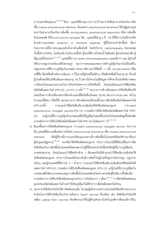 - 9 -
ภาวะแทรกซ้อนรุนแรง(108-110)
ได้แก่ บุคคลที่มีอายุมากกว่า 65 ปี (พบว่าวัคซีนสามารถป้ องกันการติด
เชื้อ invasive pneumococcal infections โดยเฉพาะ pneumococcal bacteremia ได้ในผู้สูงอายุแต่
พบว่าไม่สามารถป้ องกันการติดเชื้อ non-bacteremic pneumococcal pneumonia หรือการติดเชื้อ
นิวโมคอคคัส ที่เป็น non-vaccine serotypes ได้), บุคคลที่มีอายุ 2 ปี - 65 ปีที่มีภาวะไม่มีม้ามหรือ
ม้ามทางานบกพร่อง (anatomic or functional asplenia), ผู้ที่มีโรคประจาตัวเรื้อรัง ได้แก่
โรคเบาหวานที่มีการควบคุมระดับน้าตาลในเลือดไม่ดี โรคหัวใจวาย cardiomyopathy, โรคปอดอุด
กั้นเรื้อรัง (COPD), โรคตับแข็ง โรคไตวายเรื้อรัง ผู้ป่วยที่มีการรั่วของน้าไขสันหลัง ผู้ป่วยโรคหอบหืด ผู้
ที่สูบบุหรี่เป็นประจา(111-124)
บุคคลที่มีภาวะ severe immunosuppressive state(ข้อ17) และ ยที่
ย ย พบว่าการตอบสนองของการสร้างภูมิคุ้มกันอาจไม่ได้ผลดีใน
กลุ่มประชากรที่มีภาวะภูมิคุ้มกันบกพร่อง ส่วนการพิจารณาให้ฉีดซ้า 1 ครั้ง (re-vaccination) มีข้อ
บ่งชี้คือ ฉีดวัคซีนซ้าหลังจากเข็มแรก 5 ปีในกรณีผู้ป่วยที่ไม่มีม้าม หรือฉีดวัคซีนซ้าในอายุ 65 ปีกรณี
ผู้ป่วยที่เคยได้รับวัคซีนเข็มแรกก่อนอายุ 65 ปี อย่างไรก็ตามไม่มีข้อมูลการศึกษาถึงประสิทธิภาพของ
การป้ องกันโรคและระยะเวลาในการป้ องกันโรคจากการให้วัคซีนซ้า ปัจจุบันยังไม่แนะนาให้ฉีดวัคซีน
ชนิดโพลีแซคคาไรด์ (PPV-23) มากกว่า 2 ครั้ง(125,126)
พบว่าอาการข้างเคียงของการให้วัคซีนที่พบได้
บ่อยเป็นอาการข้างเคียงเฉพาะที่ตรงตาแหน่งที่ฉีดวัคซีน(ร้อยละ 30-50) เช่น อาการบวม แดง เจ็บใน
ตาแหน่งที่ฉีดยา หรือมีไข้ และพบว่าอาการข้างเคียงพบได้บ่อยขึ้นในการฉีดวัคซีนชนิดโพลีแซคคาไรด์
(PPV-23)ซ้า การแนะนาให้ฉีดวัคซีนเข็มกระตุ้นโดยใช้วัคซีนชนิดคอนจูเกต (13-valent
pneumococcal conjugate vaccine:PCV-13) ภายหลังการได้รับวัคซีนชนิดโพลีแซคคาไรด์ (PPV-
23) แก่ผู้ป่วยที่มีภาวะภูมิคุ้มกันบกพร่องเพื่อให้มีภูมิคุ้มกันต่อเชื้อก่อโรคนิวโมคอคคัสสูงขึ้นต้องฉีด
ภายหลังจากการได้รับวัคซีนชนิดโพลีแซคคาไรด์ (PPV-23) ไม่น้อยกว่า 1 ปี (127,128 )
13. ข้อบ่งชี้ของการใช้วัคซีนชนิดคอนจูเกต (13-valent pneumococcal conjugate vaccine: PCV-13)
คือ บุคคลที่มีความเสี่ยงต่อการเกิดโรค pneumococcal pneumonia หรือ invasive pneumococcal
infections หรือผู้ที่อาจมีภาวะแทรกซ้อนรุนแรงหากมีการติดเชื้อนิวโมคอคคัสโดยพิจารณาฉีดแก่
ผู้ใหญ่และผู้สูงอายุ(129-134)
ควรเลือกใช้วัคซีนชนิดคอนจูเกต (PCV-13)ในกรณีที่มีข้อบ่งชี้ของการฉีด
วัคซีนป้ องกันการติดเชื้อนิวโมคอคคัสโดยเฉพาะในผู้ที่มีโรคประจาตัวเรื้อรังหรือผู้ที่มีภาวะภูมิคุ้มกัน
บกพร่องทุกอายุ ปัจจุบันแนะนาให้ฉีดเข้ากล้าม 1 เข็มและยังไม่มีคาแนะนาให้ฉีดเข็มกระตุ้นโดยใช้
วัคซีนชนิดคอนจูเกต (PCV-13)ในคนทั่วไปยกเว้นมีการฉีดซ้าในผู้ป่วยที่ปลูกถ่ายไขกระดูก ปลูกถ่าย
อวัยวะ และผู้ป่วยเอดส์ที่มีค่าCD 4 + ต่ามาก การแนะนาให้ฉีดวัคซีนเข็มกระตุ้นด้วยวัคซีนชนิดโพลี
แซคคาไรด์ (PPV-23) ภายหลังการได้รับวัคซีนชนิดคอนจูเกต (PCV-13) แก่ผู้ป่วยที่มีภาวะภูมิคุ้มกัน
บกพร่องเพื่อให้สามารถครอบคลุมการติดเชื้อนิวโมคอคคัสก่อโรคจากสายพันธุ์อื่นได้มากขึ้นต้องฉีด
ภายหลังจากการได้รับวัคซีนชนิดคอนจูเกต(PCV-13)ไม่น้อยกว่า 2 เดือน(130,131)
การฉีดวัคซีนชนิดคอน
จูเกตก่อนชนิดโพลีแซคคาไรด์ จะทาให้เกิดภูมิคุ้มกันได้ดีกว่าการฉีดโพลีแซคคาไรด์ก่อน
14. นอกจากวัคซีนป้ องกันโรคไข้กาฬหลังแอ่นแล้ว ในกลุ่มผู้เดินทางระหว่างประเทศยังต้องพิจารณาความ
จาเป็นในการได้รับวัคซีนเกี่ยวกับการเดินทาง (travel vaccine) อื่นๆด้วย เช่น วัคซีนป้ องกันโรคไข้
เหลือง (yellow fever vaccine) ต้องพิจารณาให้ในผู้ที่จะเดินทางไปทวีปแอฟริกาหรืออเมริกาใต้ใน
 