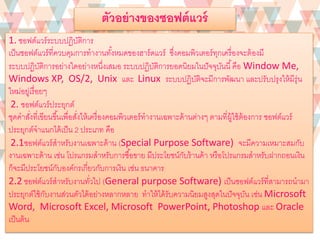 1. ซอฟต์แวร์ระบบปฏิบัติการ
เป็นซอฟต์แวร์ที่ควบคุมการทางานทั้งหมดของฮาร์ดแวร์ ซึ่งคอมพิวเตอร์ทุกเครื่องจะต้องมี
ระบบปฏิบัติการอย่างใดอย่างหนึ่งเสมอ ระบบปฏิบัติการยอดนิยมในปัจจุบันนี้คือ Window Me,
Windows XP, OS/2, Unix และ Linux ระบบปฏิบัติจะมีการพัฒนา และปรับปรุงให้มีรุ่น
ใหม่อยู่เรื่อยๆ
2. ซอฟต์แวร์ประยุกต์
ชุดคาสั่งที่เขียนขึ้นเพื่อสั่งให้เครื่องคอมพิวเตอร์ทางานเฉพาะด้านต่างๆ ตามที่ผู้ใช้ต้องการ ซอฟต์แวร์
ประยุกต์จาแนกได้เป็น 2 ประเภท คือ
2.1ซอฟต์แวร์สาหรับงานเฉพาะด้าน (Special Purpose Software) จะมีความเหมาะสมกับ
งานเฉพาะด้าน เช่น โปรแกรมสาหรับการซื้อขาย มีประโยชน์กับร้านค้า หรือโปรแกรมสาหรับฝากถอนเงิน
ก็จะมีประโยชน์กับองค์กรเกี่ยวกับการเงิน เช่น ธนาคาร
2.2 ซอฟต์แวร์สาหรับงานทั่วไป (General purpose Software) เป็นซอฟต์แวร์ที่สามารถนามา
ประยุกต์ใช้กับงานส่วนตัวได้อย่างหลากหลาย ทาให้ได้รับความนิยมสูงสุดในปัจจุบัน เช่น Microsoft
Word, Microsoft Excel, Microsoft PowerPoint, Photoshop และ Oracle
เป็นต้น
ตัวอย่างของซอฟต์แวร์
 