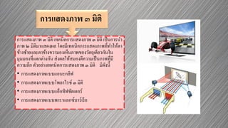 การแสดงภาพ ๓ มิติ
การแสดงภาพ ๓ มิติ เทคนิคการแสดงภาพ ๓ มิติ เป็นการนา
ภาพ ๒ มิติมาแสดงผล โดยมีเทคนิคการแสดงภาพที่ทาให้ตา
ข้างซ้ายและตาข้างขวามองเห็นภาพของวัตถุเดียวกันใน
มุมมองที่แตกต่างกัน ส่งผลให้สมองตีความเป็นภาพที่มี
ความลึก ตัวอย่างเทคนิคการแสดงภาพ ๓ มิติ มีดังนี้
• การแสดงภาพแบบแอนะกลิฟ
• การแสดงภาพแบบโพลาไรซ์ ๓ มิติ
• การแสดงภาพแบบแอ็กทิฟชัตเตอร์
• การแสดงภาพแบบพาราแลกซ์บาร์เรีย
 