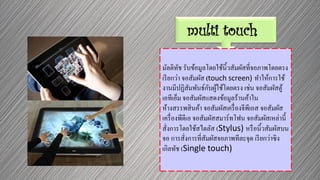 multi touch
มัลติทัช รับข้อมูลโดยใช้นิ้วสัมผัสที่จอภาพโดยตรง
เรียกว่า จอสัมผัส (touch screen) ทาให้การใช้
งานมีปฏิสัมพันธ์กับผู้ใช้โดยตรง เช่น จอสัมผัสตู้
เอทีเอ็ม จอสัมผัสแสดงข้อมูลร้านค้าใน
ห้างสรรพสินค้า จอสัมผัสเครื่องจีพีเอส จอสัมผัส
เครื่องพีดีเอ จอสัมผัสสมาร์ทโฟน จอสัมผัสเหล่านี้
สั่งการโดยใช้สไตลัส (Stylus) หรือนิ้วสัมผัสบน
จอ การสั่งการที่สัมผัสจอภาพทีละจุด เรียกว่าซิง
เกิลทัช (Single touch)
 