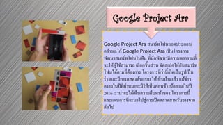 Google Project Ara สมาร์ทโฟนถอดประกอบ
คล้ายเลโก้Google Project Ara เป็นโครงการ
พัฒนาสมาร์ทโฟนในฝัน ที่นักพัฒนามีความพยายามที่
จะให้ผู้ใช้สามารถ เลือกชิ้นส่วน จัดสเปคให้กับสมาร์ท
โฟนได้ตามที่ต้องการ โครงการที่ว่านี้เกิดเป็นรูปเป็น
ร่างและมีการแสดงต้นแบบ ให้เห็นบ้างแล้ว แม้ข่าว
คราวในปีที่ผ่านมาจะมีให้เห็นค่อนข้างน้อย แต่ในปี
2016 เราน่าจะได้เห็นความคืบหน้าของ โครงการนี้
และแผนการที่จะนาไปสู่การเปิดตลาดสาหรับวางขาย
ต่อไป
Google Project Ara
 
