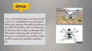 drone
“โดรน” สาหรับส่งสินค้า พัฒนาการทางด้านเทคโนโลยี
ทาให้ “โดรน” จากเดิมที่ใช้สาหรับถ่ายภาพหรือบันทึก
วีดีโอในมุมสูง ปัจจุบันมัน ได้กลายเป็นอุปกรณ์ที่ช่วยส่ง
สินค้าให้ถึงหน้าบ้านได้อย่างรวดเร็ว แบบไม่ต้องกลัวรถ
ติด ซึ่งในปี 2015 ที่ผ่านมา DHL และ Amazon ได้เริ่ม
ใช้โดรนเพื่อการส่งสินค้าขนาดเล็ก และในปี 2016 นี้
เชื่อว่ารูปแบบการส่งสินค้าด้วย โดรนจะได้รับความนิยม
มากขึ้นในหลายประเทศ รวมถึงให้ประโยชน์ในด้าน
อื่นๆ
 