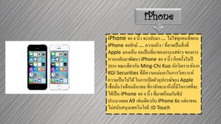iPhone
iPhone จอ 4 นิ้ว จะกลับมา … ไม่ใช่ทุกคนที่ชอบ
iPhone จอยักษ์ …. ความจริง ! ที่อาจเป็นสิ่งที่
Apple มองเห็น จนเป็นที่มาของกระแสข่าว ของการ
หวนกลับมาพัฒนา iPhone จอ 4 นิ้ว อีกครั้งในปี
2016 ขณะเดียวกัน Ming-Chi Kuo นักวิเคราะห์จาก
KGI Securities ที่มีความแม่นยาในการวิเคราะห์
ความเป็นไปได้ในการเปิดตัวอุปกรณ์ของ Apple
เชื่อมั่นว่าเดือนมีนาคม ที่กาลังจะมาถึงนี้มีโอกาสที่จะ
ได้เป็น iPhone จอ 4 นิ้ว ที่มาพร้อมกับชิป
ประมวลผล A9 เช่นเดียวกับ iPhone 6s แต่อาจจะ
ไม่สนับสนุนเทคโนโลยี 3D Touch
 