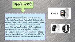 Apple Watch
Apple Watch รุ่นที่สอง ครั้งแรกของ Apple กับการพัฒนา
นาฬิกาอัจฉริยะในนาม Apple Watch ซึ่งต้องถือว่าสามารถดึงดูด
กลุ่มสาวก Apple รวมถึงหลายคนที่สนใจให้จับจองเป็นเจ้าของกัน
ได้ไม่ยาก นับตั้งแต่วางขายครั้งแรกเมื่อเดือนมีนาคม ปี 2015
จนกระทั่งวันเวลาผ่านมาเกือบ 1 ปีเต็ม จึงใกล้ถึงเวลาที่ Apple
เตรียมต่อยอดด้วย Apple Watch รุ่นที่สอง โดย เว็บไซต์
9to5Mac คาดการณ์ว่า ในรุ่นใหม่จะมีกล้องที่สามารถใช้ Face-
Time ได้มีเซนเซอร์ชนิดใหม่ๆ ขึ้นมา พร้อมการทางานได้แบบไม่
จาเป็นต้องพึ่งพา iPhone และน่าจะเปิดตัวในเดือนมีนาคม ปี 2016
 