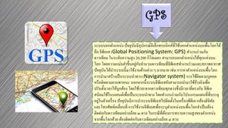 GPS
ระบบบอกตาแหน่ง ปัจจุบันมีอุปกรณ์อิเล็กทรอนิกส์ที่ใช้บอกตาแหน่งบนพื้นโลกได้
คือ จีพีเอส (Global Positioning System: GPS) ทางานร่วมกับ
ดาวเทียม ในระดับความสูง 20,200 กิโลเมตร สามารถบอกตาแหน่งได้ทุกแห่งบน
โลก โดยความแม่นยาขึ้นอยู่กับจานวนดาวเทียมที่จีพีเอสทางานร่วมและสภาพอากาศ
ปัจจุบันได้นาระบบนี้มาใช้งานด้านต่าง ๆ มากมาย เช่น การหาตาแหน่งบนพื้นโลก
การนามาสร้างเป็นระบบนาทาง (Navigator system) การใช้ติดตามบุคคล
หรือติดตามยานพาหนะ นอกจากนี้ระบบจีพีเอสยังสามารถนามาใช้อ้างอิงเพื่อ
ปรับตั้งเวลาให้ถูกต้อง โดยใช้เวลาจากดาวเทียมทุกดวงซึ่งมีเวลาที่ตรงกัน จีพีเอ
สนิยมใช้ในรถยนต์เพื่อเป็นระบบนาทาง โดยทางานร่วมกับโปรแกรมแผนที่ที่บรรจุ
อยู่ในตัวเครื่อง ปัจจุบันมีการนาระบบจีพีเอสไปติดตั้งในเครื่องพีดีเอ กล้องดิจิทัล
และโทรศัพท์เคลื่อนที่ การใช้งานจีพีเอสเพื่อระบุตาแหน่งบนพื้นโลกจาเป็นต้อง
ติดต่อกับดาวเทียมอย่างน้อย ๓ ดวง ในกรณีที่ต้องการทราบความสูงของตาแหน่ง
จากพื้นโลกด้วย ต้องติดต่อกับดาวเทียมอย่างน้อย ๔ ดวง
 