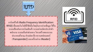 RFID
อาร์เอฟไอดี (Radio Frequency Identification:
RFID) เป็นเทคโนโลยีที่ใช้คลื่นวิทยุในการอ่านข้อมูล ใช้ใน
ระบบป้องกันการขโมยสินค้า ระบบอ่านบัตรประจาตัว
พนักงาน ระบบเก็บค่าผ่านทาง โครงสร้างของระบบ
ประกอบด้วย ๒ ส่วนย่อย คือ ทรานสปอนเดอร์
(Transponder) และเครื่องอ่าน (Reader)
 
