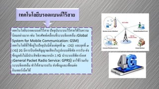 เทคโนโลยีบรอดแบนด์ไร้สาย
เทคโนโลยีบรอดแบนด์ไร้สาย ปัจจุบันระบบไร้สายได้รับความ
นิยมอย่างมาก เช่น โทรศัพท์เคลื่อนที่ระบบจีเอสเอ็ม (Global
System for Mobile Communication: GSM)
เทคโนโลยีที่ใช้อยู่ในปัจจุบันมีตั้งแต่ยุคที่ ๒ (2G) และยุคที่ ๓
(3G) 2G มีการบีบอัดสัญญาณเสียงในรูปแบบดิจิทัล การรับ-ส่ง
ข้อมูลยังไม่มีประสิทธิภาพมากนัก 2.5G นาระบบจีพีอาร์เอส
(General Packet Radio Service: GPRS) มาใช้ร่วมกับ
ระบบจีเอสเอ็ม ทาให้สามารถรับ ส่งข้อมูและเชื่อมต่อ
อินเทอร์เน็ตได้
 