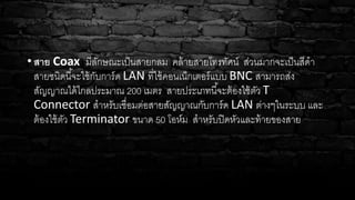 • สาย Coax มีลักษณะเป็นสายกลม คล้ายสายโทรทัศน์ ส่วนมากจะเป็นสีดา
สายชนิดนี้จะใช้กับการ์ด LAN ที่ใช้คอนเน็กเตอร์แบบ BNC สามารถส่ง
สัญญาณได้ไกลประมาณ 200 เมตร สายประเภทนี้จะต้องใช้ตัว T
Connector สาหรับเชื่อมต่อสายสัญญาณกับการ์ด LAN ต่างๆในระบบ และ
ต้องใช้ตัว Terminator ขนาด 50 โอห์ม สาหรับปิดหัวและท้ายของสาย
 