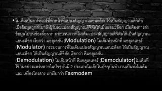 • โมเด็มเป็นฮาร์ดแวร์ที่ทาหน้าที่แปลงสัญญาณแอนะล็อกให้เป็นสัญญาณดิจิตัล
เมื่อข้อมูลถูกส่งมายังผู้รับละแปลงสัญญาณดิจิตัลให้เป็นแอนะล็อก เมื่อต้องการส่ง
ข้อมูลไปบนช่องสื่อสาร กระบวนการที่โมเด็มแปลงสัญญาณดิจิตัลให้เป็นสัญญาณ
แอนะล็อก เรียกว่า มอดูเลชัน (Modulation) โมเด็มทาหน้าที่ มอดูเลเตอร์
(Modulator) กระบวนการที่โมเด็มแปลงสัญญาณแอนะล็อก ให้เป็นสัญญาณ
แอนะล็อก ให้เป็นสัญญาณดิจิตัล เรียกว่า ดีมอดูเลชัน
(Demodulation) โมเด็มหน้าที่ ดีมอดูเลเตอร์ (Demodulator)โมเด็มที่
ใช้กันอย่างแพร่หลายในปัจจุบันมี 2 ประเภทโมเด็กในปัจจุบันทางานเป็นทั้งโมเด็ม
และ เครื่องโทรสาร เราเรียกว่า Faxmodem
 