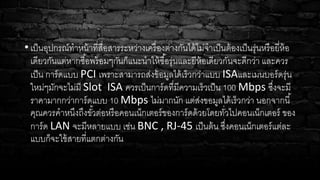 •เป็นอุปกรณ์ทาหน้าที่สื่อสารระหว่างเครื่องต่างกันได้ไม่จาเป็นต้องเป็นรุ่นหรือยี่ห้อ
เดียวกันแต่หากซื้อพร้อมๆกันก็แนะนาให้ซื้อรุ่นและยีห้อเดียวกันจะดีกว่า และควร
เป็น การ์ดแบบ PCI เพราะสามารถส่งข้อมูลได้เร็วกว่าแบบ ISAและเมนบอร์ดรุ่น
ใหม่ๆมักจะไม่มี Slot ISA ควรเป็นการ์ดที่มีความเร็วเป็น 100 Mbps ซึ่งจะมี
ราคามากกว่าการ์ดแบบ 10 Mbps ไม่มากนัก แต่ส่งขอมูลได้เร็วกว่า นอกจากนี้
คุณควรคาหนึงถึงขั้วต่อหรือคอนเน็กเตอร์ของการ์ดด้วยโดยทั่วไปคอนเน็กเตอร์ ของ
การ์ด LAN จะมีหลายแบบ เช่น BNC , RJ-45 เป็นต้น ซึ่งคอนเน็กเตอร์แต่ละ
แบบก็จะใช้สายที่แตกต่างกัน
 