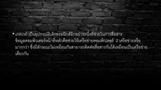 • เกตเวย์ เป็นอุปกรณ์อิเล็กทรอนิกส์อีกอย่างหนึ่งที่ช่วยในการสื่อสาร
ข้อมูลคอมพิวเตอร์หน้าที่หลักคือช่วยให้เครือข่ายคอมพิวเตอร์ 2 เครือข่ายหรือ
มากกว่า ซึ่งมีลักษณะไม่เหมือนกันสามารถติดต่อสื่อสารกันได้เหมือนเป็นเครือข่าย
เดียวกัน
 