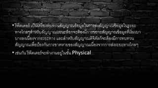 • รีพีตเตอร์ เป็นเครื่องทบทวนสัญญาณข้อมูลในการส่งสัญญาณข้อมูลในระยะ
ทางไกลๆสาหรับสัญญาณแอนะล็อกจะต้องมีการขยายสัญญาณข้อมูลที่ี่เริ่มเบา
บางลงเนื่องจากระยะทาง และสาหรับสัญญาณดิจิตัลก็จะต้องมีการทบทวน
สัญญาณเพื่อป้องกันการขาดหายของสัญญาณเนื่องจากการส่งระยะทางไกลๆ
• เช่นกัน รีพีตเตอร์จะทางานอยู่ในชั้น Physical
 