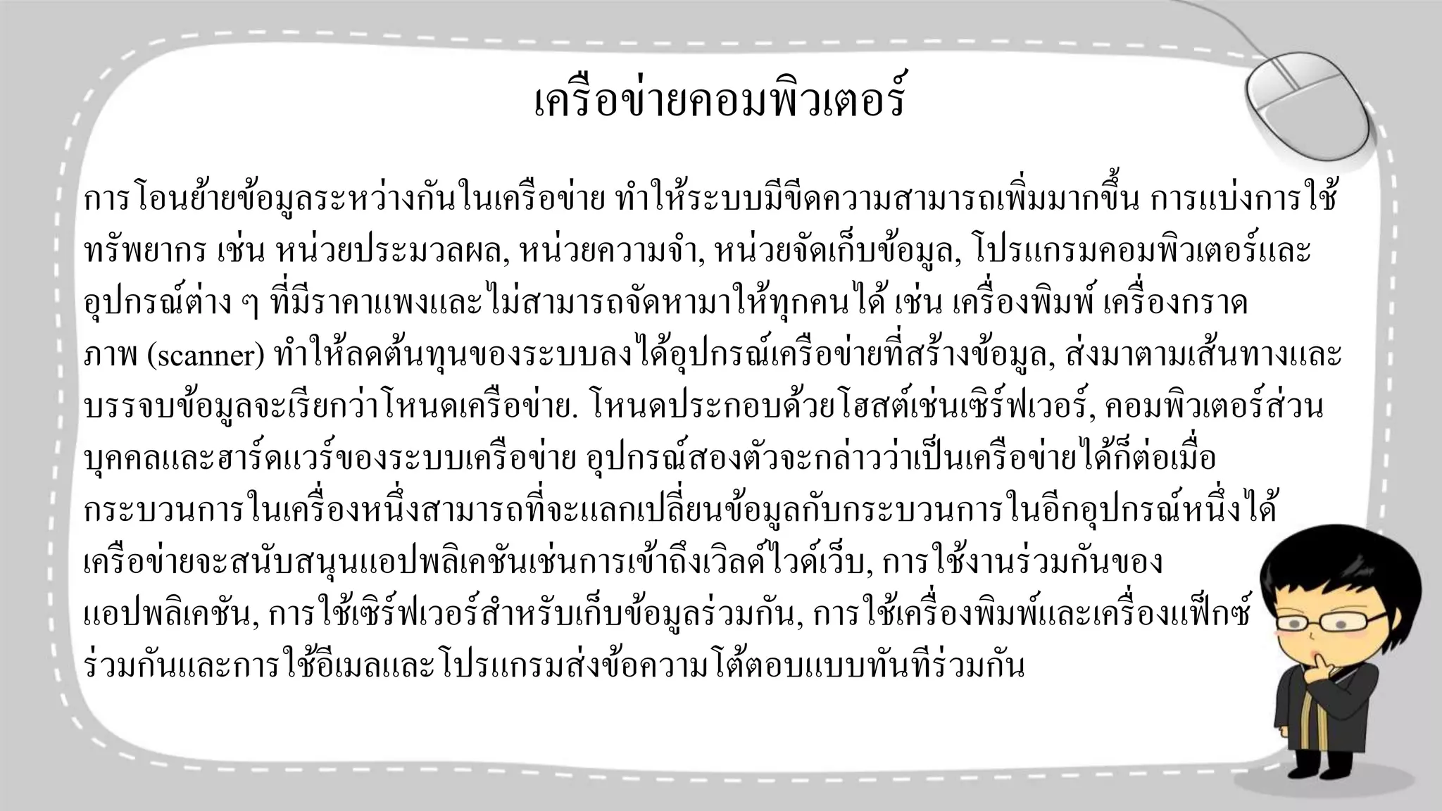เครือข่ายคอมพิวเตอร์
การโอนย้ายข้อมูลระหว่างกันในเครือข่าย ทาให้ระบบมีขีดความสามารถเพิ่มมากขึ้น การแบ่งการใช้
ทรัพยากร เช่น หน่วยประมวลผล, หน่วยความจา, หน่วยจัดเก็บข้อมูล, โปรแกรมคอมพิวเตอร์และ
อุปกรณ์ต่าง ๆ ที่มีราคาแพงและไม่สามารถจัดหามาให้ทุกคนได้เช่น เครื่องพิมพ์เครื่องกราด
ภาพ (scanner) ทาให้ลดต้นทุนของระบบลงได้อุปกรณ์เครือข่ายที่สร้างข้อมูล, ส่งมาตามเส้นทางและ
บรรจบข้อมูลจะเรียกว่าโหนดเครือข่าย. โหนดประกอบด้วยโฮสต์เช่นเซิร์ฟเวอร์, คอมพิวเตอร์ส่วน
บุคคลและฮาร์ดแวร์ของระบบเครือข่าย อุปกรณ์สองตัวจะกล่าวว่าเป็นเครือข่ายได้ก็ต่อเมื่อ
กระบวนการในเครื่องหนึ่งสามารถที่จะแลกเปลี่ยนข้อมูลกับกระบวนการในอีกอุปกรณ์หนึ่งได้
เครือข่ายจะสนับสนุนแอปพลิเคชันเช่นการเข้าถึงเวิลด์ไวด์เว็บ, การใช้งานร่วมกันของ
แอปพลิเคชัน, การใช้เซิร์ฟเวอร์สาหรับเก็บข้อมูลร่วมกัน, การใช้เครื่องพิมพ์และเครื่องแฟ็กซ์
ร่วมกันและการใช้อีเมลและโปรแกรมส่งข้อความโต้ตอบแบบทันทีร่วมกัน
 