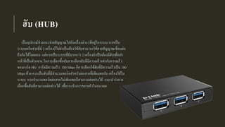 ฮับ (HUB)
เป็นอุปกรณ์ช่วยกระจ่ายสัญญาณไปยังเครื่องต่างๆที่อยู่ในระบบ หากเป็น
ระบบเครือข่ายที่มี 2 เครื่องก็ไม่จาเป็นต้องใช้ฮับสามารถใช้สายสัญญาณเชื่อมต่อ
ถึงกันได้โดยตรง แต่หากเป็นระบบที่มีมากกว่า 2 เครื่องจาเป็นต้องมีฮับเพื่อทา
หน้าที่เป็นตัวกลาง ในการเลือกซื้อฮับควรเลือกฮับที่มีความเร็วเท่ากับความเร็ว
ของการ์ด เช่น การ์ดมีความเร็ว 100 Mbps ก็ควรเลือกใช้ฮับที่มีความเร็วเป็น 100
Mbps ด้วย ควรเป็นฮับที่มีจานวนพอร์ตสาหรับต่อสายที่เพียงพอกับ เครื่องใช้ใน
ระบบ หากจานวนพอร์ตต่อสายไม่เพียงพอก็สามารถต่อพ่วงได้ แนะนาว่าควร
เลือกซื้อฮับที่สามารถต่อพ่วงได้ เพื่อรองรับการขยายตัวในอนาคต
 