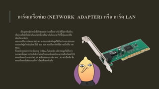 การ์ดเครือข่าย (NETWORK ADAPTER) หรือ การ์ด LAN
เป็นอุปกรณ์ทาหน้าที่สื่อสารระหว่างเครื่องต่างกันได้ไม่จาเป็นต้อง
เป็นรุ่นหรือยี่ห้อเดียวกันแต่หากซื้อพร้อมๆกันก็แนะนาให้ซื้อรุ่นและยีห้อ
เดียวกันจะดีกว่า
และควรเป็น การ์ดแบบ PCI เพราะสามารถส่งข้อมูลได้เร็วกว่าแบบ ISAและ
เมนบอร์ดรุ่นใหม่ๆมักจะไม่มี Slot ISA ควรเป็นการ์ดที่มีความเร็วเป็น 100
Mbps
ซึ่งจะมีราคามากกว่าการ์ดแบบ 10 Mbps ไม่มากนัก แต่ส่งขอมูลได้เร็วกว่า
นอกจากนี้คุณควรคาหนึงถึงขั้วต่อหรือคอนเน็กเตอร์ของการ์ดด้วยโดยทั่วไป
คอนเน็กเตอร์ ของการ์ด LAN จะมีหลายแบบ เช่น BNC , RJ-45 เป็นต้น ซึ่ง
คอนเน็กเตอร์แต่ละแบบก็จะใช้สายที่แตกต่างกัน
 