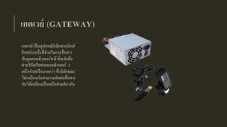 เกตเวย์ (GATEWAY)
เกตเวย์เป็นอุปกรณ์อิเล็กทรอนิกส์
อีกอย่างหนึ่งที่ช่วยในการสื่อสาร
ข้อมูลคอมพิวเตอร์หน้าที่หลักคือ
ช่วยให้เครือข่ายคอมพิวเตอร์ 2
เครือข่ายหรือมากกว่า ซึ่งมีลักษณะ
ไม่เหมือนกันสามารถติดต่อสื่อสาร
กันได้เหมือนเป็นเครือข่ายเดียวกัน
 