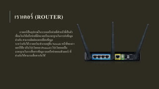 เราเตอร์ (ROUTER)
เราเตอร์เป็นอุปกรณ์ในระบบเครือข่ายที่ทาหน้าที่เป็นตัว
เชื่อมโยงให้เครือข่ายที่มีขนาดหรือมาตรฐานในการส่งข้อมูล
ต่างกัน สามารถติดต่อแลกเปลี่ยนข้อมูล
ระหว่างกันได้เราเตอร์จะทางานอยู่ชั้น Network หน้าที่ของเรา
เตอร์ก็คือ ปรับโปรโตคอล (Protocol) (โปรโตคอลเป็น
มาตรฐานในการสื่อสารข้อมูล บนเครือข่ายคอมพิวเตอร์) ที่
ต่างกันให้สามารถสื่อสารกันได้
 