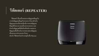 รีพีตเตอร์ (REPEATER)
รีพีตเตอร์ เป็นเครื่องทบทวนสัญญาณข้อมูลใน
การส่งสัญญาณข้อมูลในระยะทางไกลๆสาหรับ
สัญญาณแอนะล็อกจะต้องมีการขยายสัญญาณ
ข้อมูลที่เริ่มเบาบางลงเนื่องจากระยะทาง และ
สาหรับสัญญาณดิจิตัลก็จะต้องมีการทบทวน
สัญญาณเพื่อป้องกันการขาดหายของสัญญาณ
เนื่องจากการส่งระยะทางไกลๆ
เช่นกัน รีพีตเตอร์จะทางานอยู่ในชั้น Physical
 
