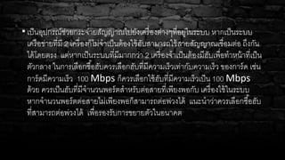 • เป็นอุปกรณ์ช่วยกระจ่ายสัญญาณไปยังเครื่องต่างๆที่อยู่ในระบบ หากเป็นระบบ
เครือข่ายที่มี 2 เครื่องก็ไม่จาเป็นต้องใช้ฮับสามารถใช้สายสัญญาณเชื่อมต่อ ถึงกัน
ได้โดยตรง แต่หากเป็นระบบที่มีมากกว่า 2 เครื่องจาเป็นต้องมีฮับเพื่อทาหน้าที่เป็น
ตัวกลาง ในการเลือกซื้อฮับควรเลือกฮับที่มีความเร็วเท่ากับความเร็ว ของการ์ด เช่น
การ์ดมีความเร็ว 100 Mbps ก็ควรเลือกใช้ฮับที่มีความเร็วเป็น 100 Mbps
ด้วย ควรเป็นฮับที่มีจานวนพอร์ตสาหรับต่อสายที่เพียงพอกับ เครื่องใช้ในระบบ
หากจานวนพอร์ตต่อสายไม่เพียงพอก็สามารถต่อพ่วงได้ แนะนาว่าควรเลือกซื้อฮับ
ที่สามารถต่อพ่วงได้ เพื่อรองรับการขยายตัวในอนาคต
 